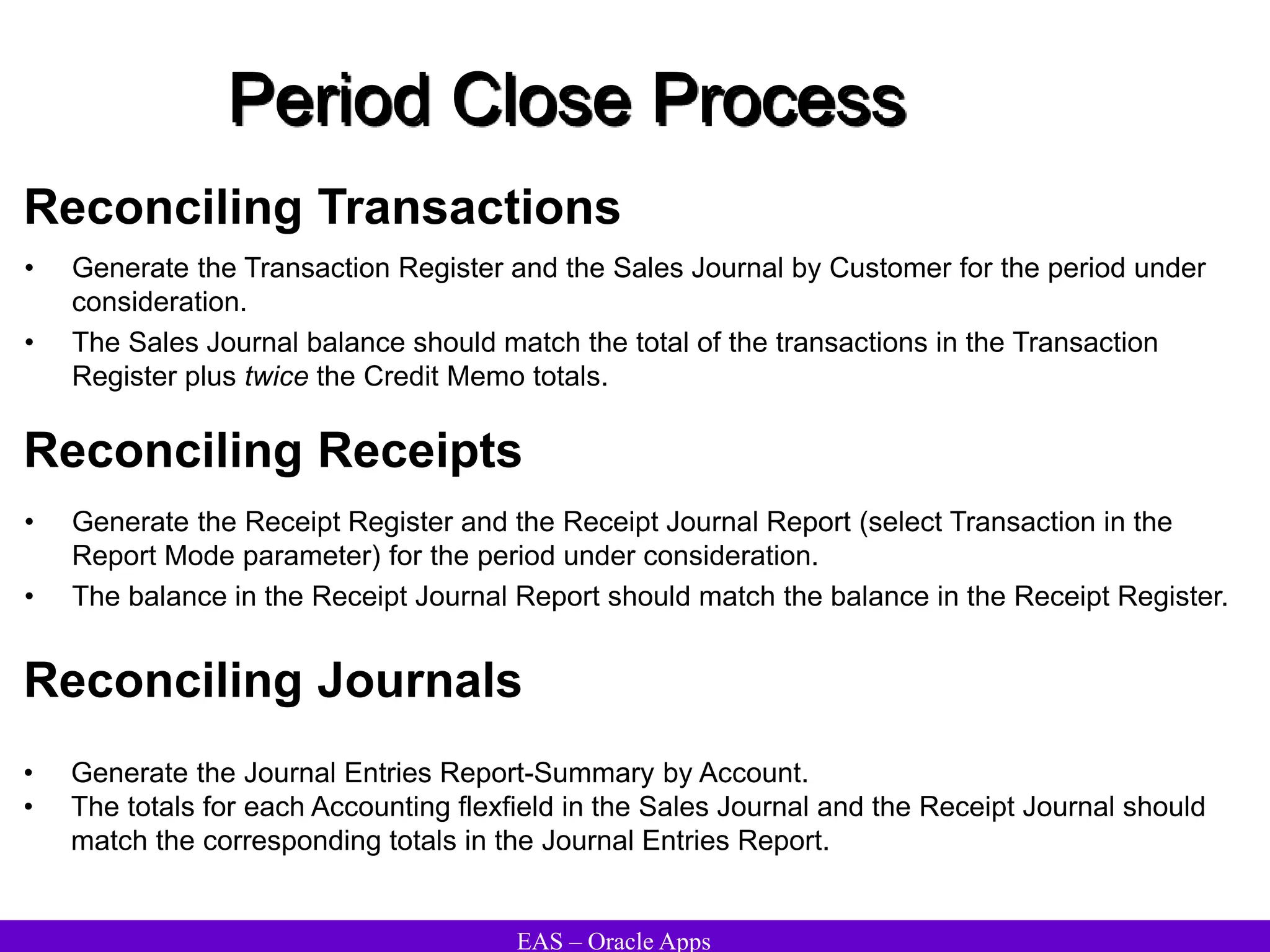 EAS – Oracle Apps
Period Close Process
Reconciling Transactions
• Generate the Transaction Register and the Sales Journal by Customer for the period under
consideration.
• The Sales Journal balance should match the total of the transactions in the Transaction
Register plus twice the Credit Memo totals.
Reconciling Receipts
• Generate the Receipt Register and the Receipt Journal Report (select Transaction in the
Report Mode parameter) for the period under consideration.
• The balance in the Receipt Journal Report should match the balance in the Receipt Register.
Reconciling Journals
• Generate the Journal Entries Report-Summary by Account.
• The totals for each Accounting flexfield in the Sales Journal and the Receipt Journal should
match the corresponding totals in the Journal Entries Report.
 