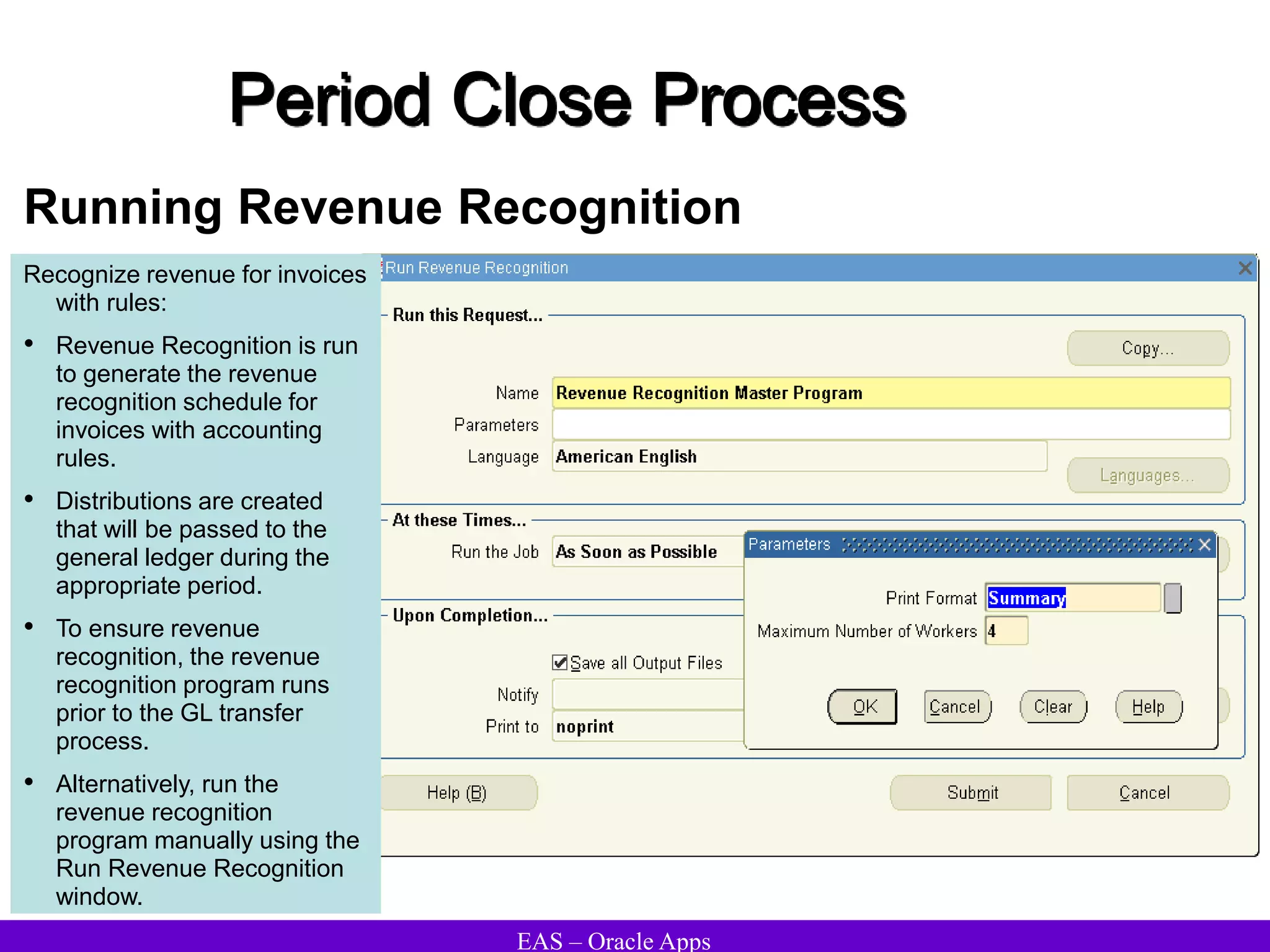 EAS – Oracle Apps
Period Close Process
Running Revenue Recognition
Recognize revenue for invoices
with rules:
• Revenue Recognition is run
to generate the revenue
recognition schedule for
invoices with accounting
rules.
• Distributions are created
that will be passed to the
general ledger during the
appropriate period.
• To ensure revenue
recognition, the revenue
recognition program runs
prior to the GL transfer
process.
• Alternatively, run the
revenue recognition
program manually using the
Run Revenue Recognition
window.
 