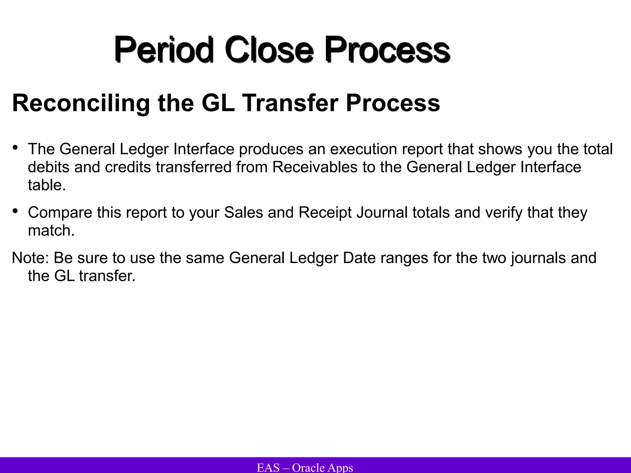 EAS – Oracle Apps
Period Close Process
Reconciling the GL Transfer Process
• The General Ledger Interface produces an execution report that shows you the total
debits and credits transferred from Receivables to the General Ledger Interface
table.
• Compare this report to your Sales and Receipt Journal totals and verify that they
match.
Note: Be sure to use the same General Ledger Date ranges for the two journals and
the GL transfer.
 