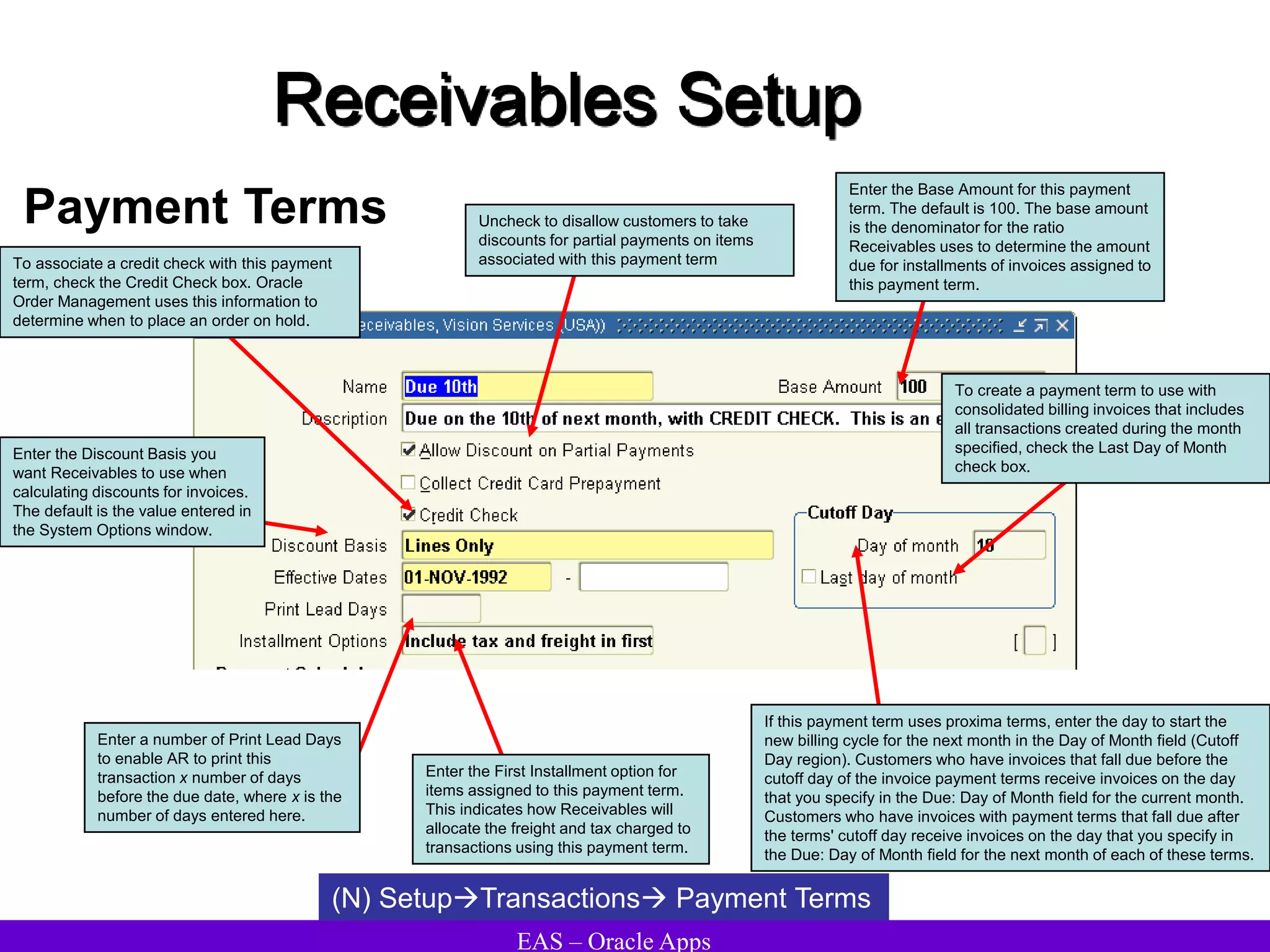 EAS – Oracle Apps
Receivables Setup
Payment Terms
(N) SetupTransactions Payment Terms
To associate a credit check with this payment
term, check the Credit Check box. Oracle
Order Management uses this information to
determine when to place an order on hold.
Enter a number of Print Lead Days
to enable AR to print this
transaction x number of days
before the due date, where x is the
number of days entered here.
Enter the Base Amount for this payment
term. The default is 100. The base amount
is the denominator for the ratio
Receivables uses to determine the amount
due for installments of invoices assigned to
this payment term.
Uncheck to disallow customers to take
discounts for partial payments on items
associated with this payment term
If this payment term uses proxima terms, enter the day to start the
new billing cycle for the next month in the Day of Month field (Cutoff
Day region). Customers who have invoices that fall due before the
cutoff day of the invoice payment terms receive invoices on the day
that you specify in the Due: Day of Month field for the current month.
Customers who have invoices with payment terms that fall due after
the terms' cutoff day receive invoices on the day that you specify in
the Due: Day of Month field for the next month of each of these terms.
To create a payment term to use with
consolidated billing invoices that includes
all transactions created during the month
specified, check the Last Day of Month
check box.
Enter the First Installment option for
items assigned to this payment term.
This indicates how Receivables will
allocate the freight and tax charged to
transactions using this payment term.
Enter the Discount Basis you
want Receivables to use when
calculating discounts for invoices.
The default is the value entered in
the System Options window.
 