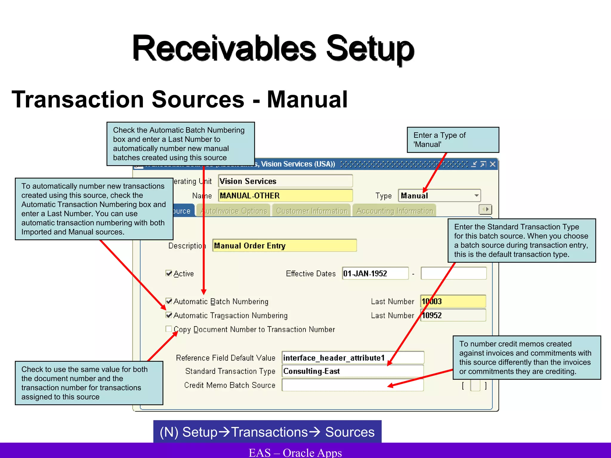 EAS – Oracle Apps
Receivables Setup
Transaction Sources - Manual
(N) SetupTransactions Sources
Check the Automatic Batch Numbering
box and enter a Last Number to
automatically number new manual
batches created using this source
To automatically number new transactions
created using this source, check the
Automatic Transaction Numbering box and
enter a Last Number. You can use
automatic transaction numbering with both
Imported and Manual sources.
Check to use the same value for both
the document number and the
transaction number for transactions
assigned to this source
Enter the Standard Transaction Type
for this batch source. When you choose
a batch source during transaction entry,
this is the default transaction type.
Enter a Type of
'Manual'
To number credit memos created
against invoices and commitments with
this source differently than the invoices
or commitments they are crediting.
 