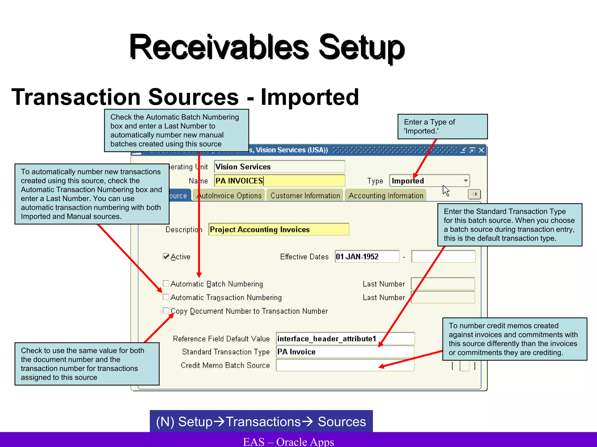 EAS – Oracle Apps
Receivables Setup
Transaction Sources - Imported
(N) SetupTransactions Sources
Check the Automatic Batch Numbering
box and enter a Last Number to
automatically number new manual
batches created using this source
To automatically number new transactions
created using this source, check the
Automatic Transaction Numbering box and
enter a Last Number. You can use
automatic transaction numbering with both
Imported and Manual sources.
Check to use the same value for both
the document number and the
transaction number for transactions
assigned to this source
Enter the Standard Transaction Type
for this batch source. When you choose
a batch source during transaction entry,
this is the default transaction type.
Enter a Type of
'Imported.'
To number credit memos created
against invoices and commitments with
this source differently than the invoices
or commitments they are crediting.
 