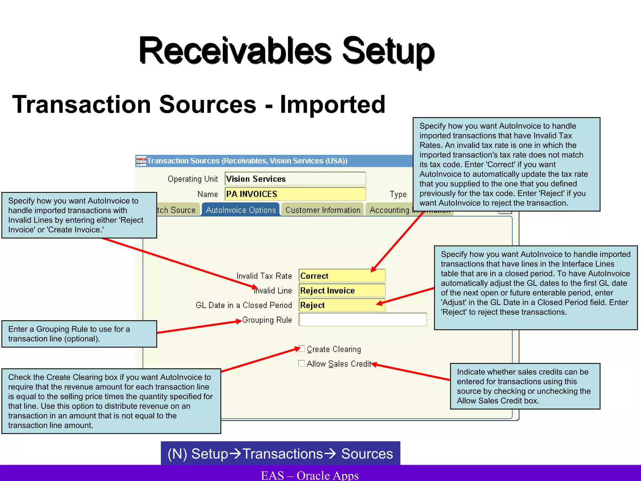 EAS – Oracle Apps
Receivables Setup
Transaction Sources - Imported
(N) SetupTransactions Sources
Check the Create Clearing box if you want AutoInvoice to
require that the revenue amount for each transaction line
is equal to the selling price times the quantity specified for
that line. Use this option to distribute revenue on an
transaction in an amount that is not equal to the
transaction line amount.
Specify how you want AutoInvoice to handle
imported transactions that have Invalid Tax
Rates. An invalid tax rate is one in which the
imported transaction's tax rate does not match
its tax code. Enter 'Correct' if you want
AutoInvoice to automatically update the tax rate
that you supplied to the one that you defined
previously for the tax code. Enter 'Reject' if you
want AutoInvoice to reject the transaction.
Specify how you want AutoInvoice to
handle imported transactions with
Invalid Lines by entering either 'Reject
Invoice' or 'Create Invoice.'
Specify how you want AutoInvoice to handle imported
transactions that have lines in the Interface Lines
table that are in a closed period. To have AutoInvoice
automatically adjust the GL dates to the first GL date
of the next open or future enterable period, enter
'Adjust' in the GL Date in a Closed Period field. Enter
'Reject' to reject these transactions.
Enter a Grouping Rule to use for a
transaction line (optional).
Indicate whether sales credits can be
entered for transactions using this
source by checking or unchecking the
Allow Sales Credit box.
 
