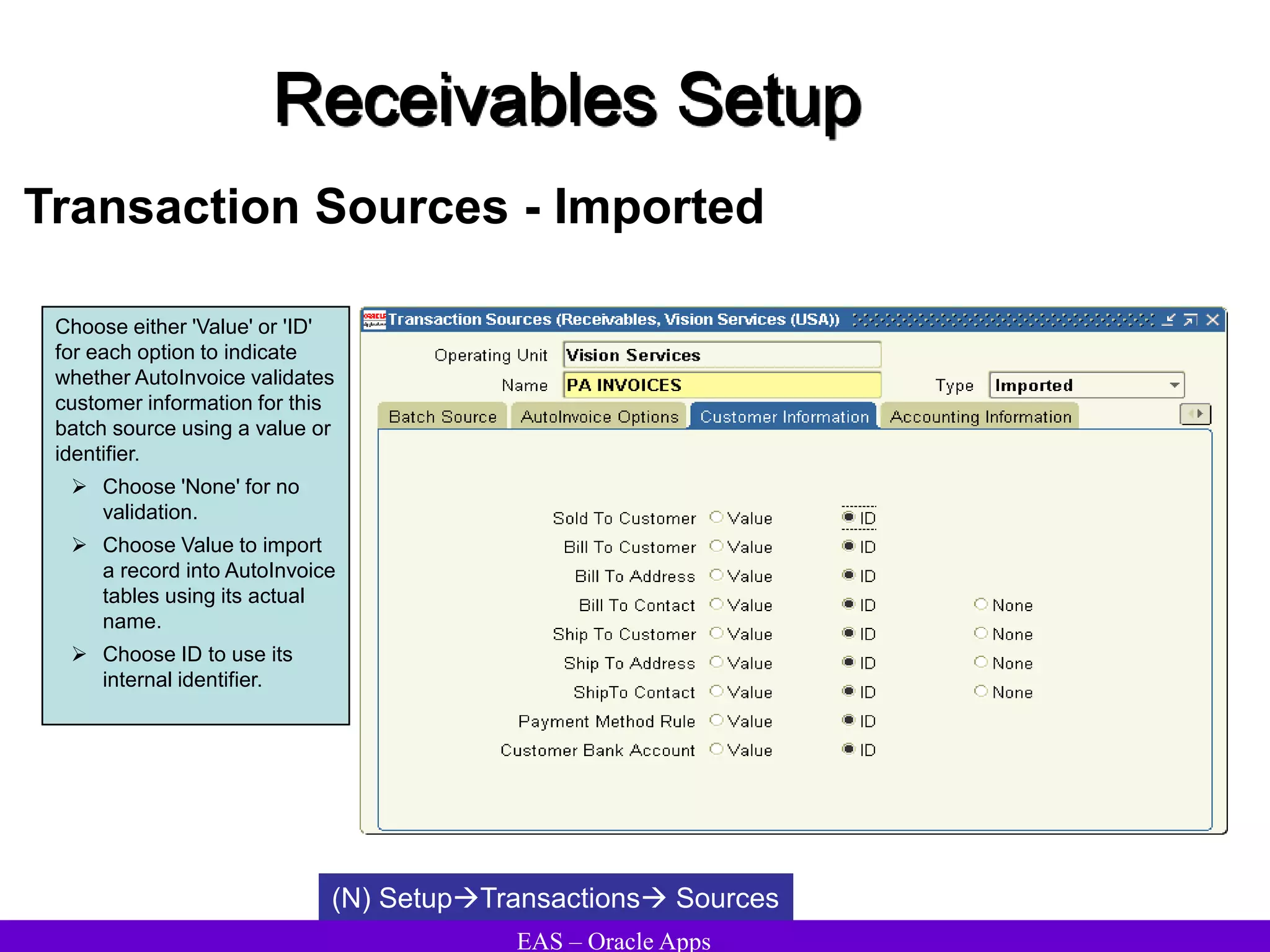 EAS – Oracle Apps
Receivables Setup
Transaction Sources - Imported
Choose either 'Value' or 'ID'
for each option to indicate
whether AutoInvoice validates
customer information for this
batch source using a value or
identifier.
 Choose 'None' for no
validation.
 Choose Value to import
a record into AutoInvoice
tables using its actual
name.
 Choose ID to use its
internal identifier.
(N) SetupTransactions Sources
 