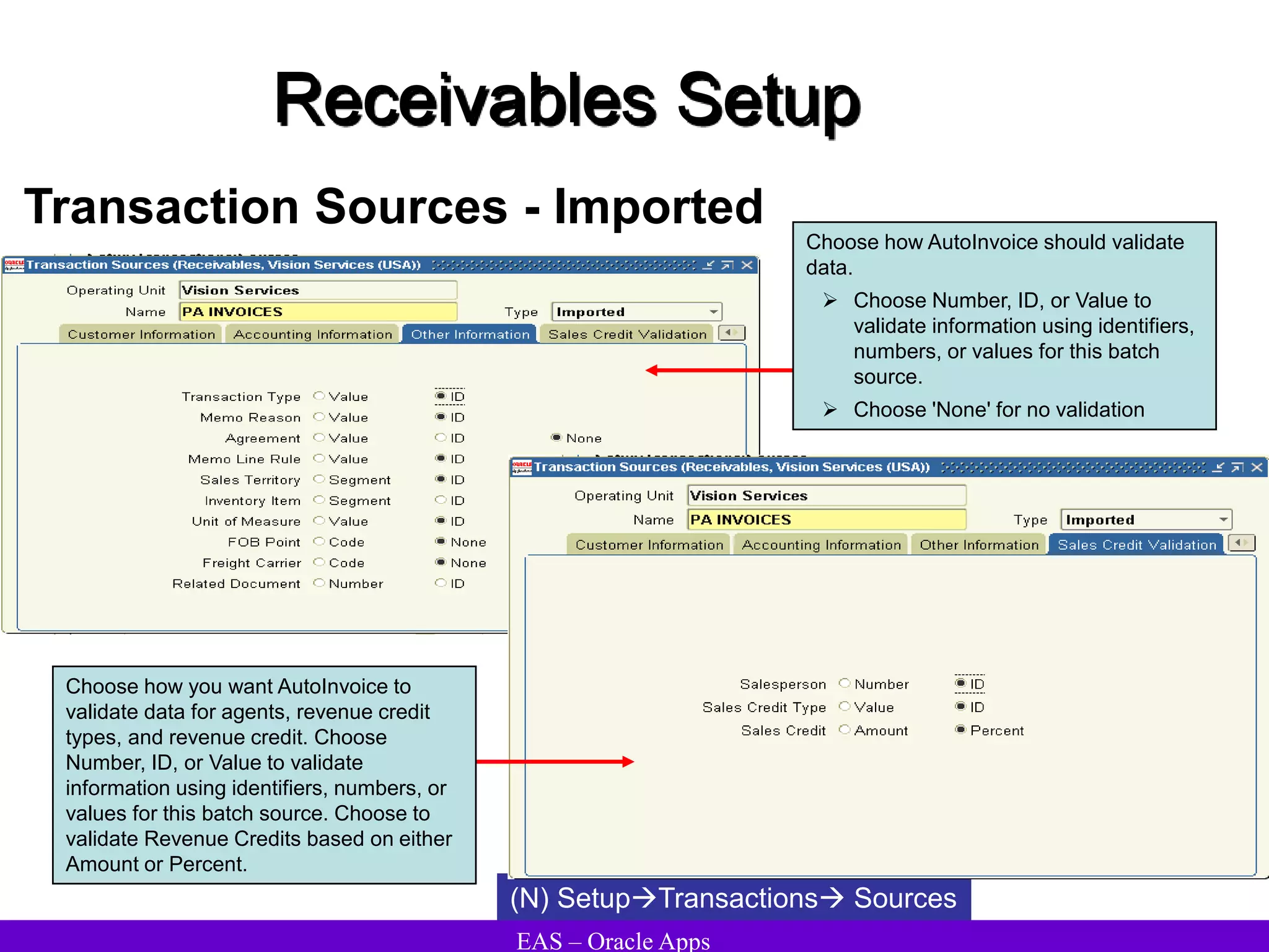 EAS – Oracle Apps
Receivables Setup
Transaction Sources - Imported
(N) SetupTransactions Sources
Choose how you want AutoInvoice to
validate data for agents, revenue credit
types, and revenue credit. Choose
Number, ID, or Value to validate
information using identifiers, numbers, or
values for this batch source. Choose to
validate Revenue Credits based on either
Amount or Percent.
Choose how AutoInvoice should validate
data.
 Choose Number, ID, or Value to
validate information using identifiers,
numbers, or values for this batch
source.
 Choose 'None' for no validation
 