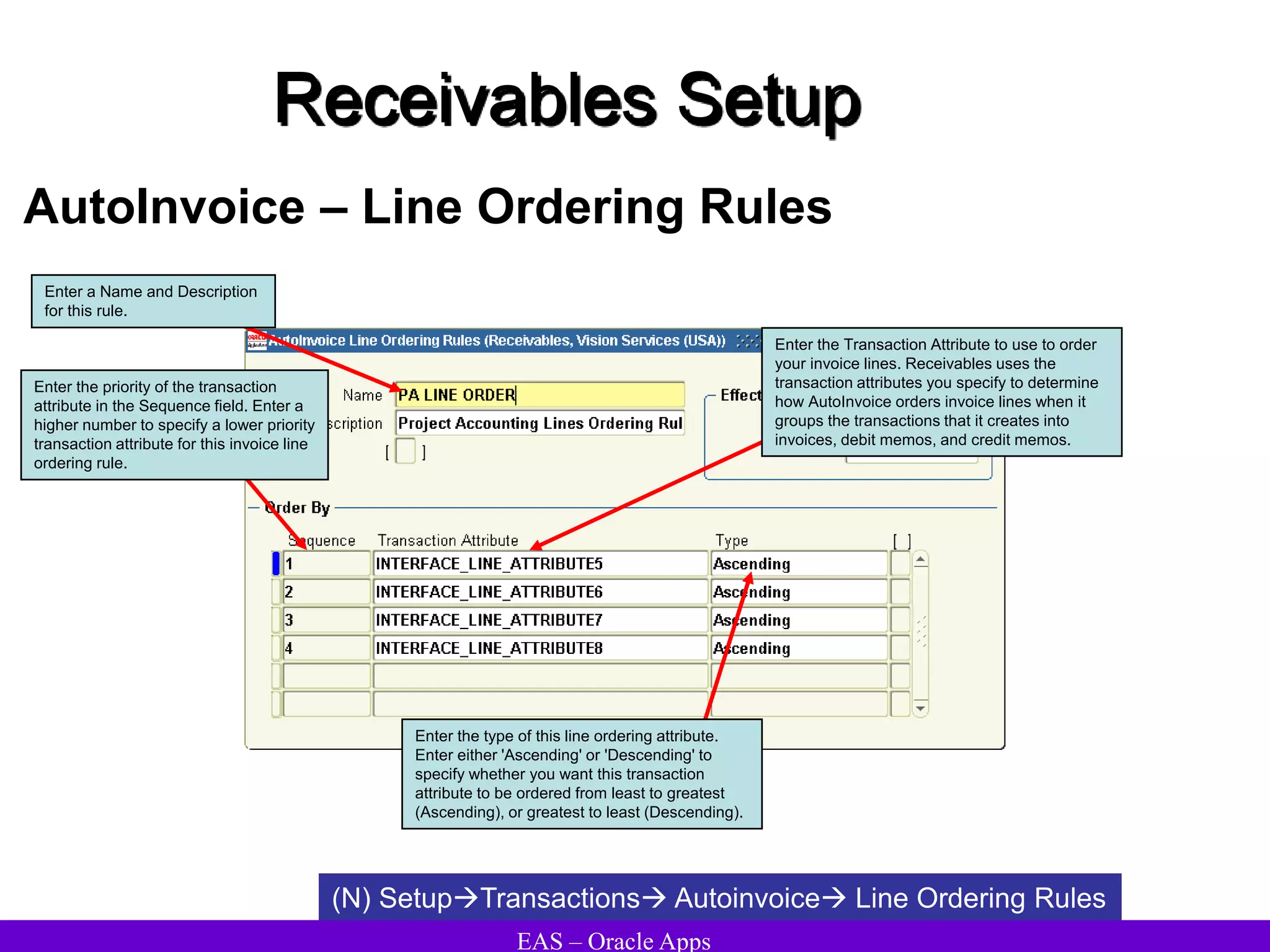 EAS – Oracle Apps
Receivables Setup
AutoInvoice – Line Ordering Rules
(N) SetupTransactions Autoinvoice Line Ordering Rules
Enter the priority of the transaction
attribute in the Sequence field. Enter a
higher number to specify a lower priority
transaction attribute for this invoice line
ordering rule.
Enter the Transaction Attribute to use to order
your invoice lines. Receivables uses the
transaction attributes you specify to determine
how AutoInvoice orders invoice lines when it
groups the transactions that it creates into
invoices, debit memos, and credit memos.
Enter the type of this line ordering attribute.
Enter either 'Ascending' or 'Descending' to
specify whether you want this transaction
attribute to be ordered from least to greatest
(Ascending), or greatest to least (Descending).
Enter a Name and Description
for this rule.
 