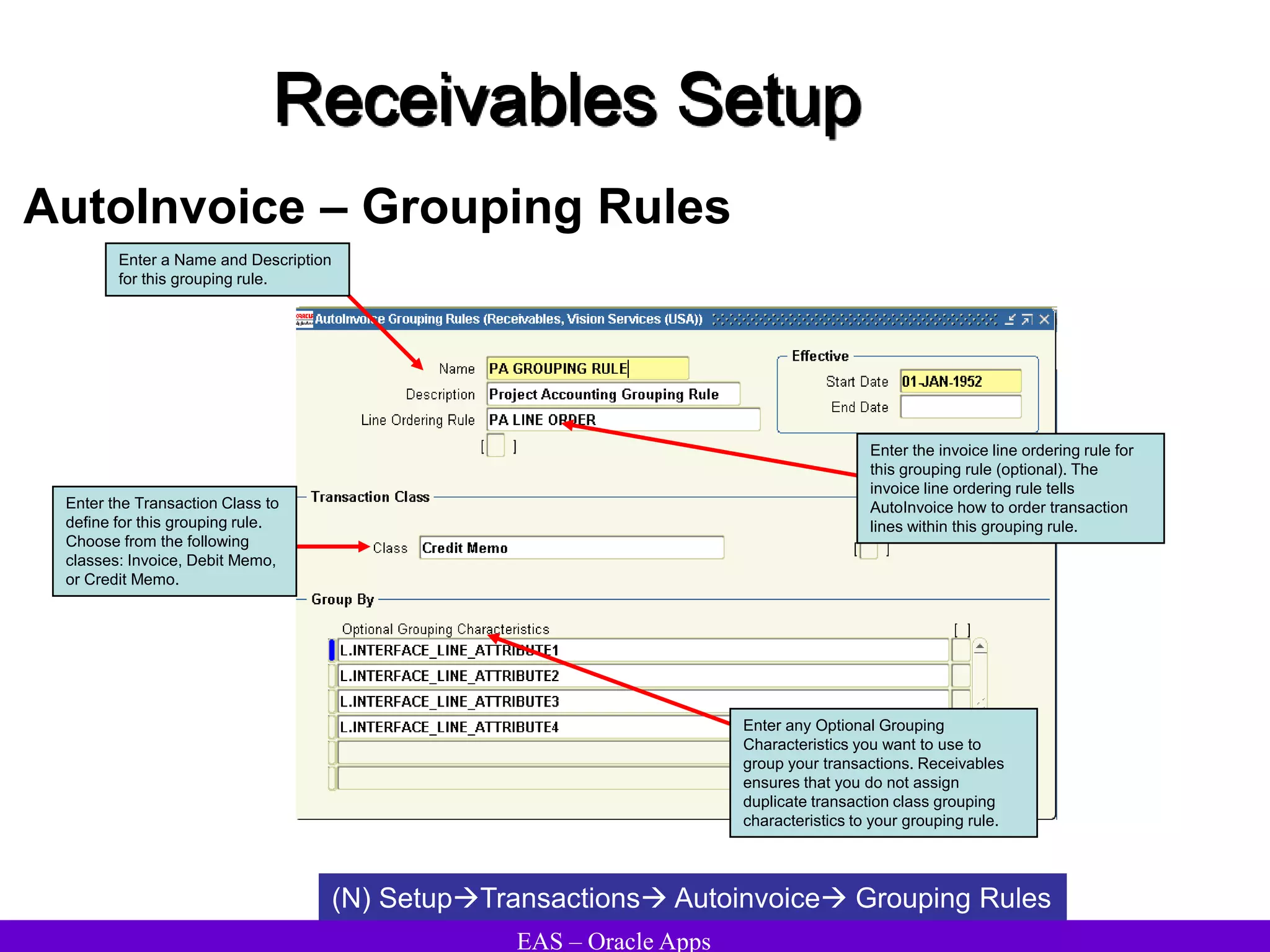 EAS – Oracle Apps
Receivables Setup
AutoInvoice – Grouping Rules
(N) SetupTransactions Autoinvoice Grouping Rules
Enter any Optional Grouping
Characteristics you want to use to
group your transactions. Receivables
ensures that you do not assign
duplicate transaction class grouping
characteristics to your grouping rule.
Enter a Name and Description
for this grouping rule.
Enter the invoice line ordering rule for
this grouping rule (optional). The
invoice line ordering rule tells
AutoInvoice how to order transaction
lines within this grouping rule.
Enter the Transaction Class to
define for this grouping rule.
Choose from the following
classes: Invoice, Debit Memo,
or Credit Memo.
 