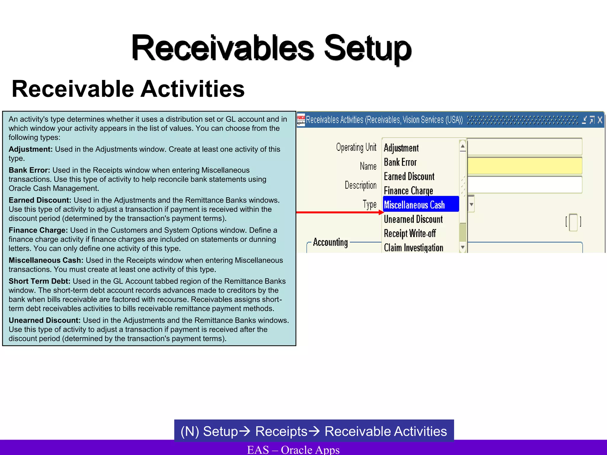 EAS – Oracle Apps
Receivables Setup
Receivable Activities
(N) Setup Receipts Receivable Activities
An activity's type determines whether it uses a distribution set or GL account and in
which window your activity appears in the list of values. You can choose from the
following types:
Adjustment: Used in the Adjustments window. Create at least one activity of this
type.
Bank Error: Used in the Receipts window when entering Miscellaneous
transactions. Use this type of activity to help reconcile bank statements using
Oracle Cash Management.
Earned Discount: Used in the Adjustments and the Remittance Banks windows.
Use this type of activity to adjust a transaction if payment is received within the
discount period (determined by the transaction's payment terms).
Finance Charge: Used in the Customers and System Options window. Define a
finance charge activity if finance charges are included on statements or dunning
letters. You can only define one activity of this type.
Miscellaneous Cash: Used in the Receipts window when entering Miscellaneous
transactions. You must create at least one activity of this type.
Short Term Debt: Used in the GL Account tabbed region of the Remittance Banks
window. The short-term debt account records advances made to creditors by the
bank when bills receivable are factored with recourse. Receivables assigns short-
term debt receivables activities to bills receivable remittance payment methods.
Unearned Discount: Used in the Adjustments and the Remittance Banks windows.
Use this type of activity to adjust a transaction if payment is received after the
discount period (determined by the transaction's payment terms).
 