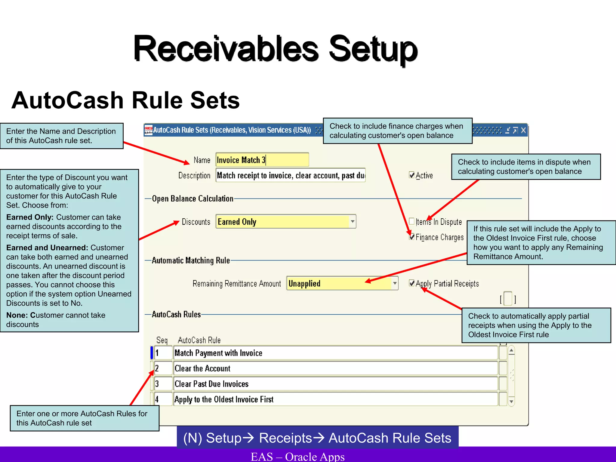 EAS – Oracle Apps
Receivables Setup
AutoCash Rule Sets
(N) Setup Receipts AutoCash Rule Sets
Check to include items in dispute when
calculating customer's open balance
Enter the Name and Description
of this AutoCash rule set.
Enter the type of Discount you want
to automatically give to your
customer for this AutoCash Rule
Set. Choose from:
Earned Only: Customer can take
earned discounts according to the
receipt terms of sale.
Earned and Unearned: Customer
can take both earned and unearned
discounts. An unearned discount is
one taken after the discount period
passes. You cannot choose this
option if the system option Unearned
Discounts is set to No.
None: Customer cannot take
discounts
Enter one or more AutoCash Rules for
this AutoCash rule set
Check to include finance charges when
calculating customer's open balance
If this rule set will include the Apply to
the Oldest Invoice First rule, choose
how you want to apply any Remaining
Remittance Amount.
Check to automatically apply partial
receipts when using the Apply to the
Oldest Invoice First rule
 