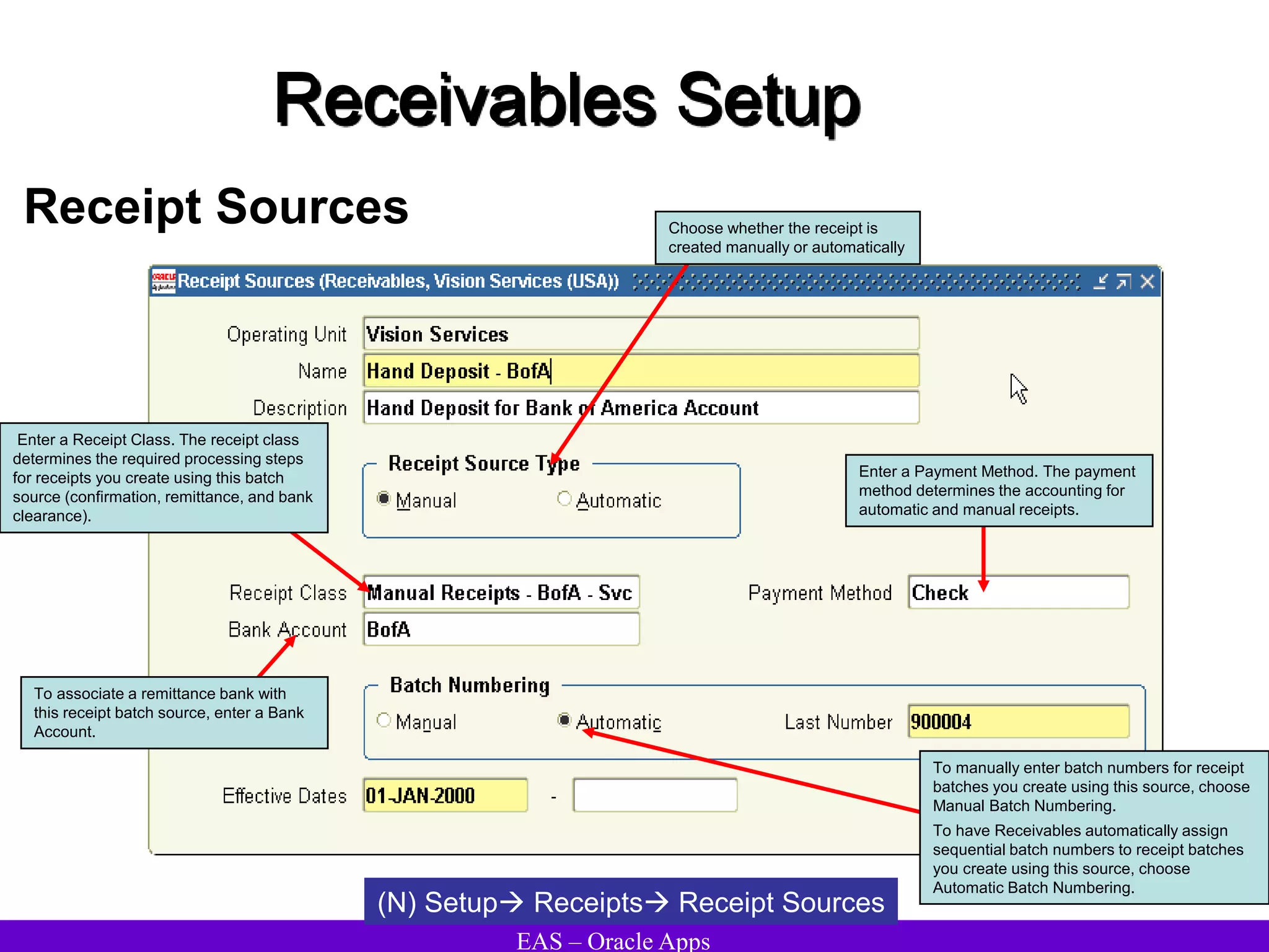 EAS – Oracle Apps
Receivables Setup
Receipt Sources
(N) Setup Receipts Receipt Sources
Enter a Receipt Class. The receipt class
determines the required processing steps
for receipts you create using this batch
source (confirmation, remittance, and bank
clearance).
Enter a Payment Method. The payment
method determines the accounting for
automatic and manual receipts.
To associate a remittance bank with
this receipt batch source, enter a Bank
Account.
To manually enter batch numbers for receipt
batches you create using this source, choose
Manual Batch Numbering.
To have Receivables automatically assign
sequential batch numbers to receipt batches
you create using this source, choose
Automatic Batch Numbering.
Choose whether the receipt is
created manually or automatically
 