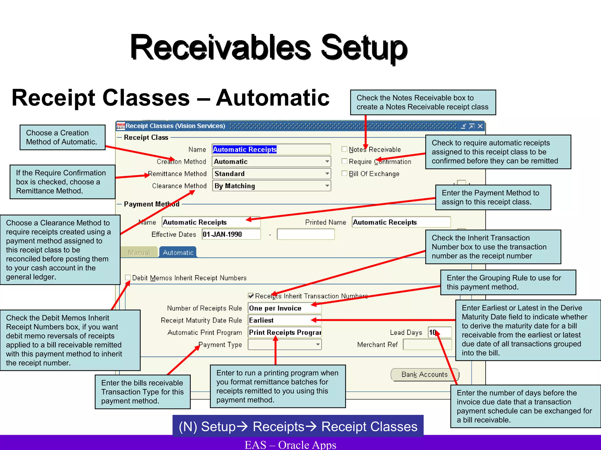 EAS – Oracle Apps
Receivables Setup
Receipt Classes – Automatic
(N) Setup Receipts Receipt Classes
Choose a Clearance Method to
require receipts created using a
payment method assigned to
this receipt class to be
reconciled before posting them
to your cash account in the
general ledger.
Check the Notes Receivable box to
create a Notes Receivable receipt class
Choose a Creation
Method of Automatic. Check to require automatic receipts
assigned to this receipt class to be
confirmed before they can be remitted
If the Require Confirmation
box is checked, choose a
Remittance Method. Enter the Payment Method to
assign to this receipt class.
Enter the Grouping Rule to use for
this payment method.
Enter Earliest or Latest in the Derive
Maturity Date field to indicate whether
to derive the maturity date for a bill
receivable from the earliest or latest
due date of all transactions grouped
into the bill.
Enter the number of days before the
invoice due date that a transaction
payment schedule can be exchanged for
a bill receivable.
Enter to run a printing program when
you format remittance batches for
receipts remitted to you using this
payment method.
Enter the bills receivable
Transaction Type for this
payment method.
Check the Debit Memos Inherit
Receipt Numbers box, if you want
debit memo reversals of receipts
applied to a bill receivable remitted
with this payment method to inherit
the receipt number.
Check the Inherit Transaction
Number box to use the transaction
number as the receipt number
 