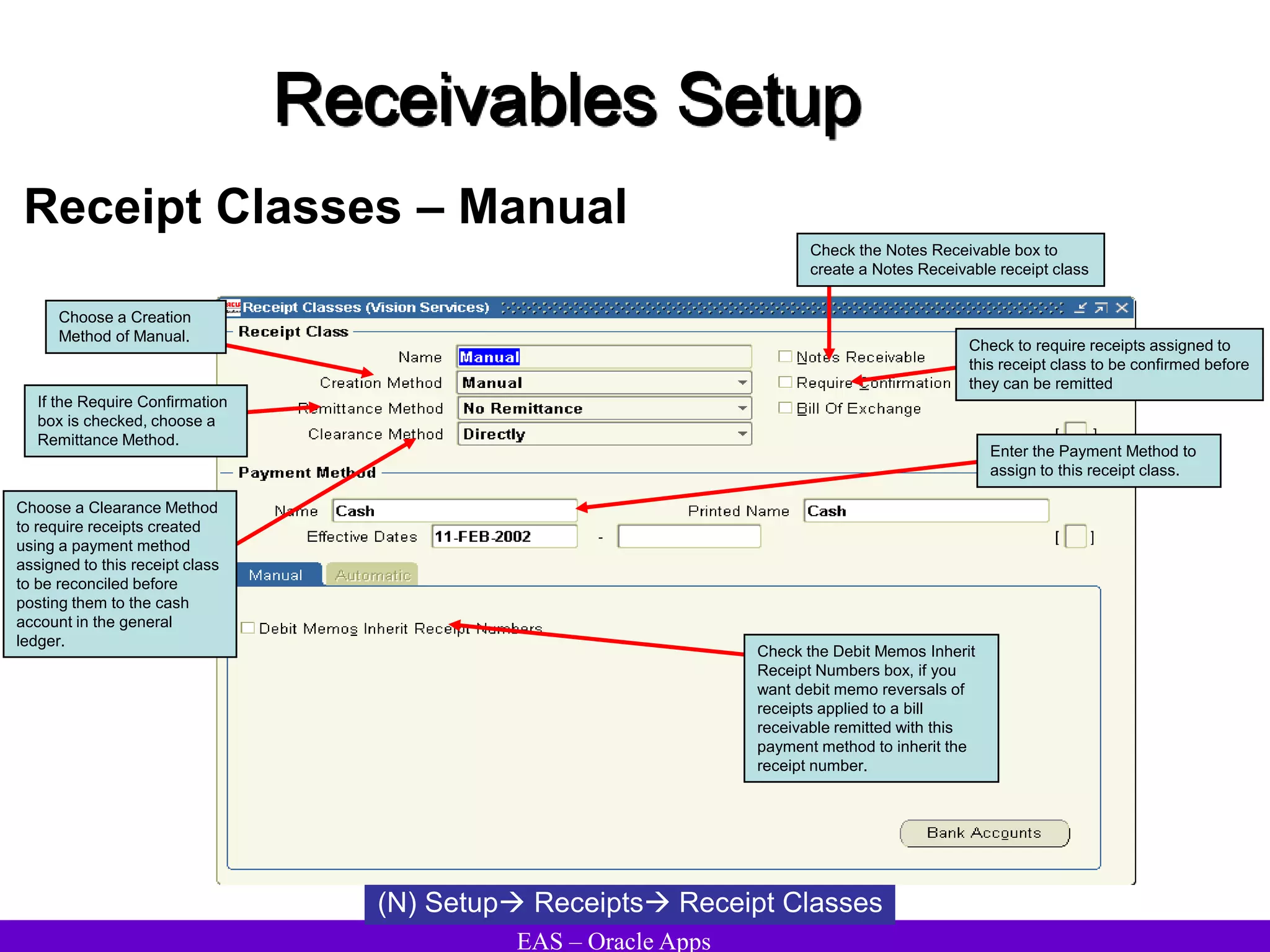 EAS – Oracle Apps
Receivables Setup
Receipt Classes – Manual
(N) Setup Receipts Receipt Classes
Choose a Clearance Method
to require receipts created
using a payment method
assigned to this receipt class
to be reconciled before
posting them to the cash
account in the general
ledger.
Check the Notes Receivable box to
create a Notes Receivable receipt class
Choose a Creation
Method of Manual.
Check to require receipts assigned to
this receipt class to be confirmed before
they can be remitted
If the Require Confirmation
box is checked, choose a
Remittance Method.
Enter the Payment Method to
assign to this receipt class.
Check the Debit Memos Inherit
Receipt Numbers box, if you
want debit memo reversals of
receipts applied to a bill
receivable remitted with this
payment method to inherit the
receipt number.
 