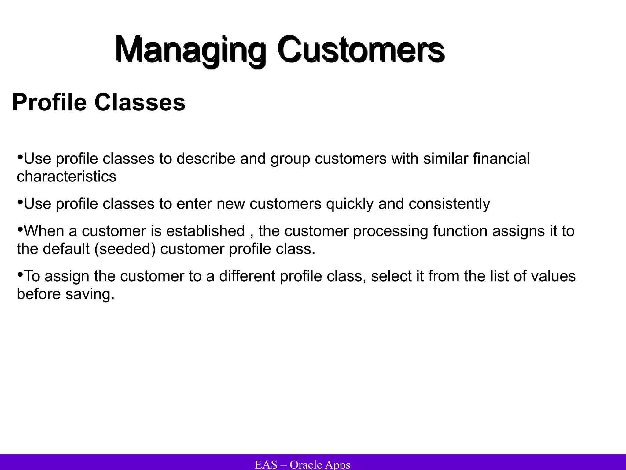 EAS – Oracle Apps
Managing Customers
Profile Classes
•Use profile classes to describe and group customers with similar financial
characteristics
•Use profile classes to enter new customers quickly and consistently
•When a customer is established , the customer processing function assigns it to
the default (seeded) customer profile class.
•To assign the customer to a different profile class, select it from the list of values
before saving.
 