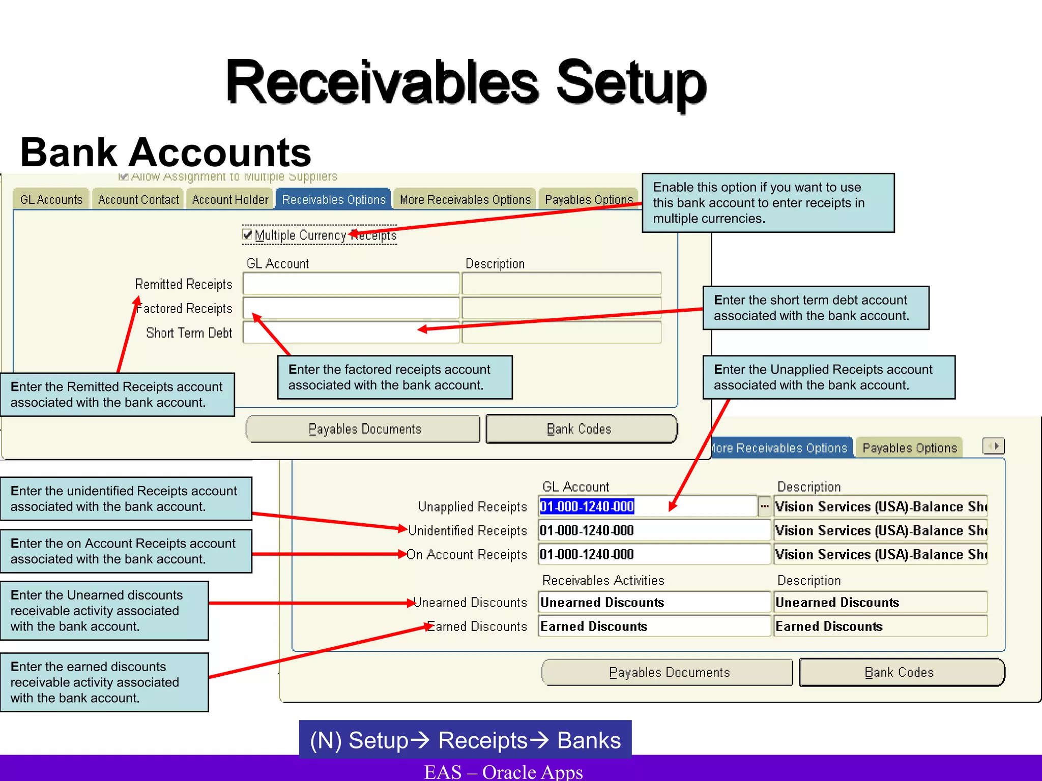 EAS – Oracle Apps
Receivables Setup
Bank Accounts
(N) Setup Receipts Banks
Enter the cash clearing account
associated with the bank account.
Enable this option if you want to use
this bank account to enter receipts in
multiple currencies.
Enter the short term debt account
associated with the bank account.
Enter the Remitted Receipts account
associated with the bank account.
Enter the factored receipts account
associated with the bank account.
Enter the Unapplied Receipts account
associated with the bank account.
Enter the unidentified Receipts account
associated with the bank account.
Enter the on Account Receipts account
associated with the bank account.
Enter the Unearned discounts
receivable activity associated
with the bank account.
Enter the earned discounts
receivable activity associated
with the bank account.
 
