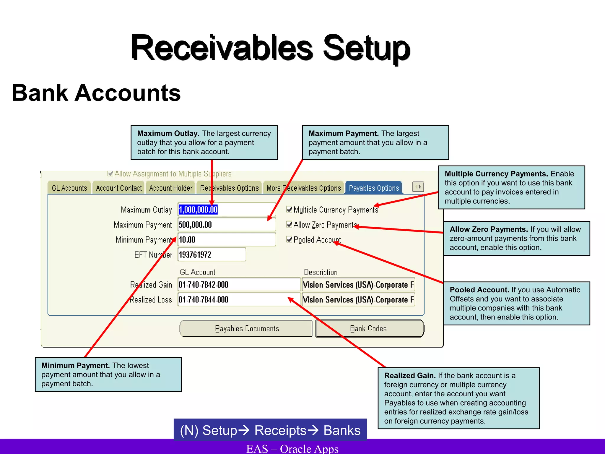 EAS – Oracle Apps
Receivables Setup
Bank Accounts
(N) Setup Receipts Banks
Multiple Currency Payments. Enable
this option if you want to use this bank
account to pay invoices entered in
multiple currencies.
Allow Zero Payments. If you will allow
zero-amount payments from this bank
account, enable this option.
Pooled Account. If you use Automatic
Offsets and you want to associate
multiple companies with this bank
account, then enable this option.
Maximum Outlay. The largest currency
outlay that you allow for a payment
batch for this bank account.
Maximum Payment. The largest
payment amount that you allow in a
payment batch.
Minimum Payment. The lowest
payment amount that you allow in a
payment batch.
Realized Gain. If the bank account is a
foreign currency or multiple currency
account, enter the account you want
Payables to use when creating accounting
entries for realized exchange rate gain/loss
on foreign currency payments.
 