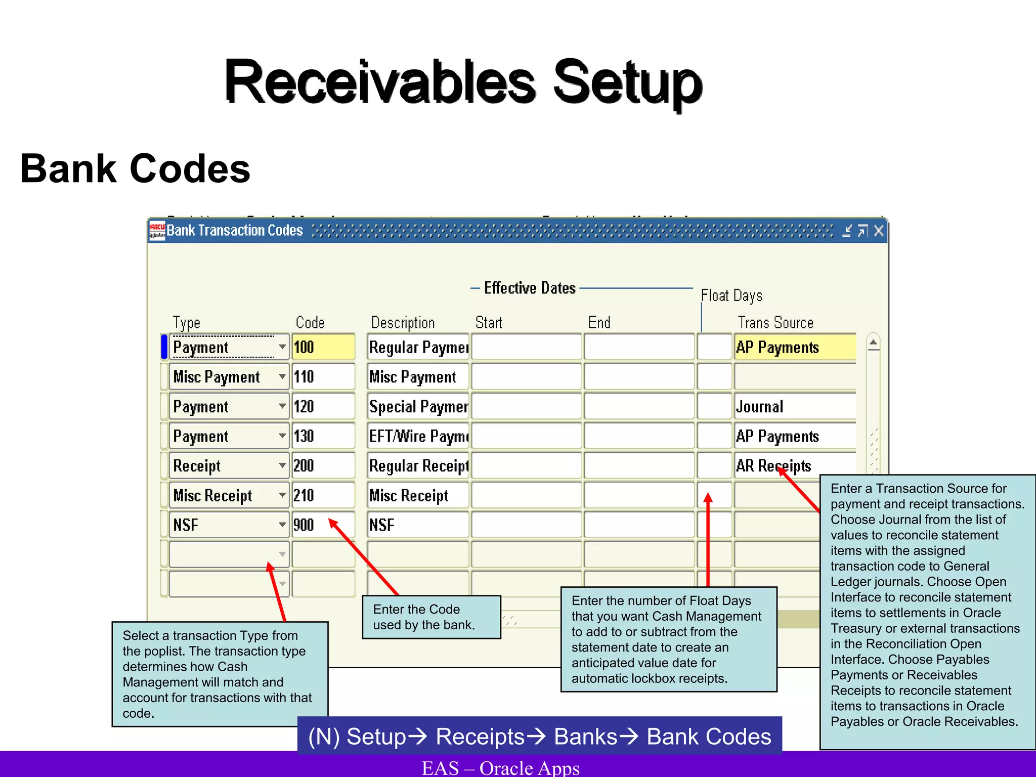 EAS – Oracle Apps
Receivables Setup
Bank Codes
Select a transaction Type from
the poplist. The transaction type
determines how Cash
Management will match and
account for transactions with that
code.
(N) Setup Receipts Banks Bank Codes
Enter the number of Float Days
that you want Cash Management
to add to or subtract from the
statement date to create an
anticipated value date for
automatic lockbox receipts.
Enter the Code
used by the bank.
Enter a Transaction Source for
payment and receipt transactions.
Choose Journal from the list of
values to reconcile statement
items with the assigned
transaction code to General
Ledger journals. Choose Open
Interface to reconcile statement
items to settlements in Oracle
Treasury or external transactions
in the Reconciliation Open
Interface. Choose Payables
Payments or Receivables
Receipts to reconcile statement
items to transactions in Oracle
Payables or Oracle Receivables.
 