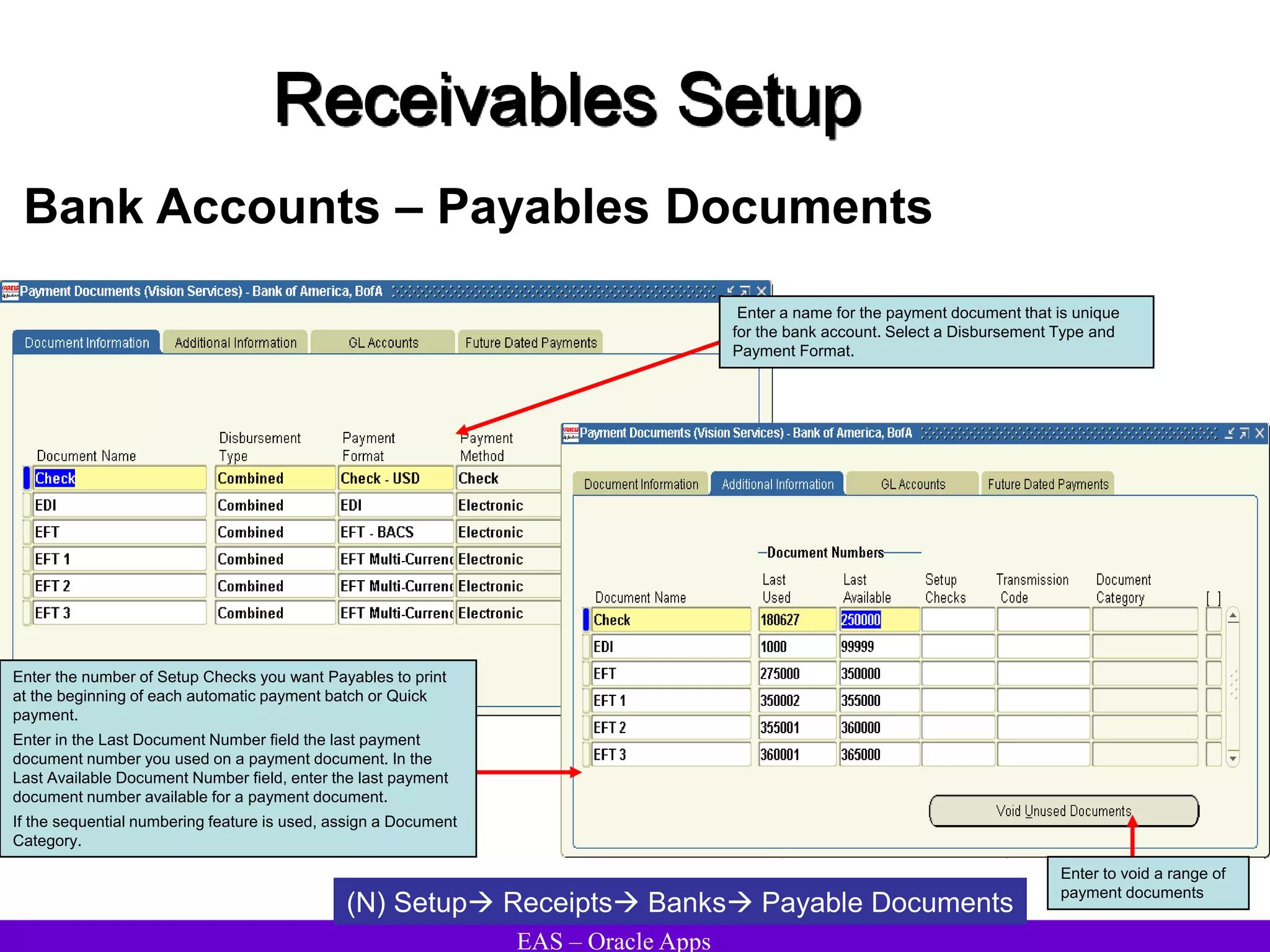 EAS – Oracle Apps
Receivables Setup
Bank Accounts – Payables Documents
(N) Setup Receipts Banks Payable Documents
Enter a name for the payment document that is unique
for the bank account. Select a Disbursement Type and
Payment Format.
Enter the number of Setup Checks you want Payables to print
at the beginning of each automatic payment batch or Quick
payment.
Enter in the Last Document Number field the last payment
document number you used on a payment document. In the
Last Available Document Number field, enter the last payment
document number available for a payment document.
If the sequential numbering feature is used, assign a Document
Category.
Enter to void a range of
payment documents
 