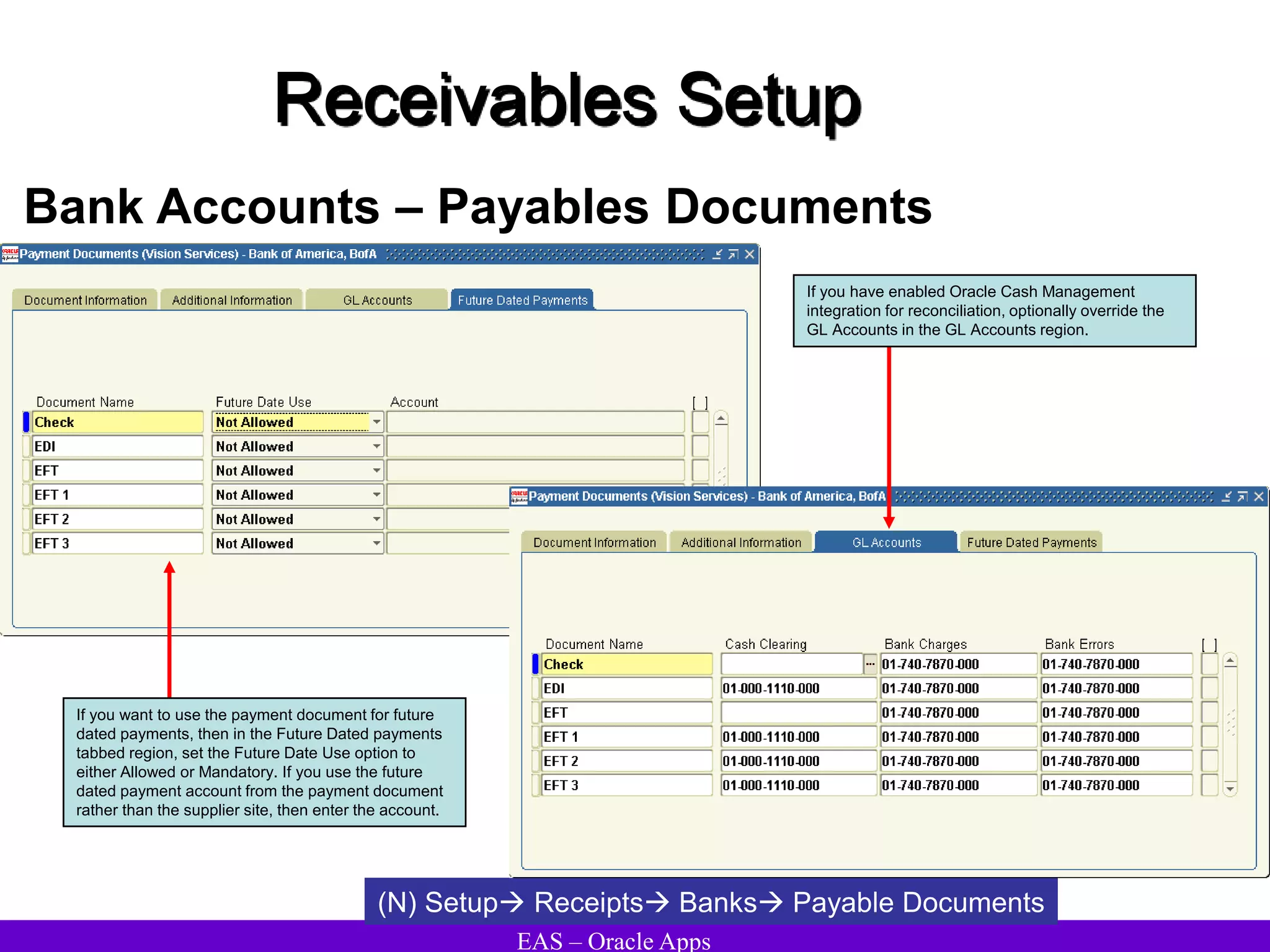 EAS – Oracle Apps
Receivables Setup
Bank Accounts – Payables Documents
(N) Setup Receipts Banks Payable Documents
If you want to use the payment document for future
dated payments, then in the Future Dated payments
tabbed region, set the Future Date Use option to
either Allowed or Mandatory. If you use the future
dated payment account from the payment document
rather than the supplier site, then enter the account.
If you have enabled Oracle Cash Management
integration for reconciliation, optionally override the
GL Accounts in the GL Accounts region.
 