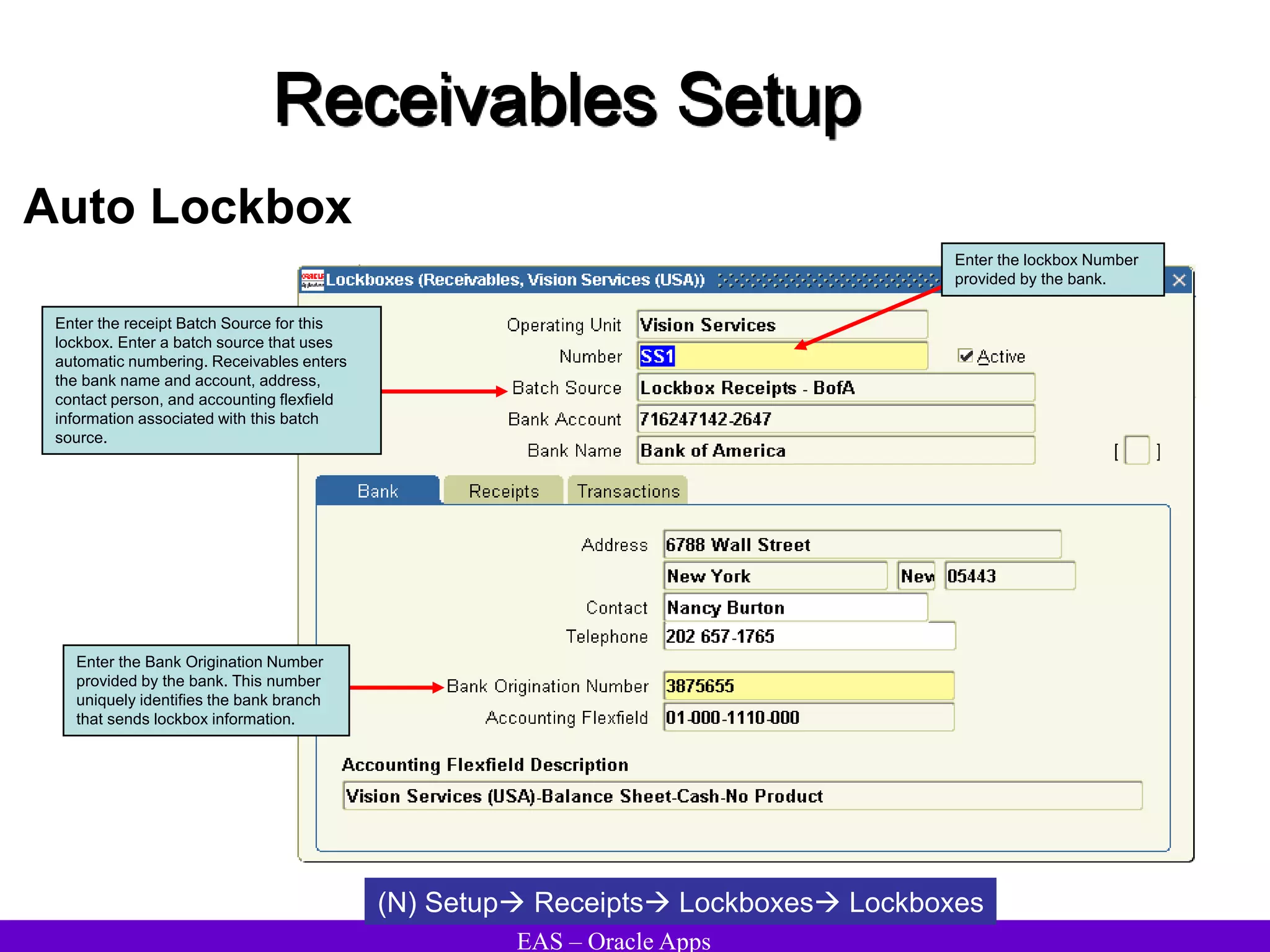 EAS – Oracle Apps
Receivables Setup
Auto Lockbox
(N) Setup Receipts Lockboxes Lockboxes
Enter the lockbox Number
provided by the bank.
Enter the receipt Batch Source for this
lockbox. Enter a batch source that uses
automatic numbering. Receivables enters
the bank name and account, address,
contact person, and accounting flexfield
information associated with this batch
source.
Enter the Bank Origination Number
provided by the bank. This number
uniquely identifies the bank branch
that sends lockbox information.
 