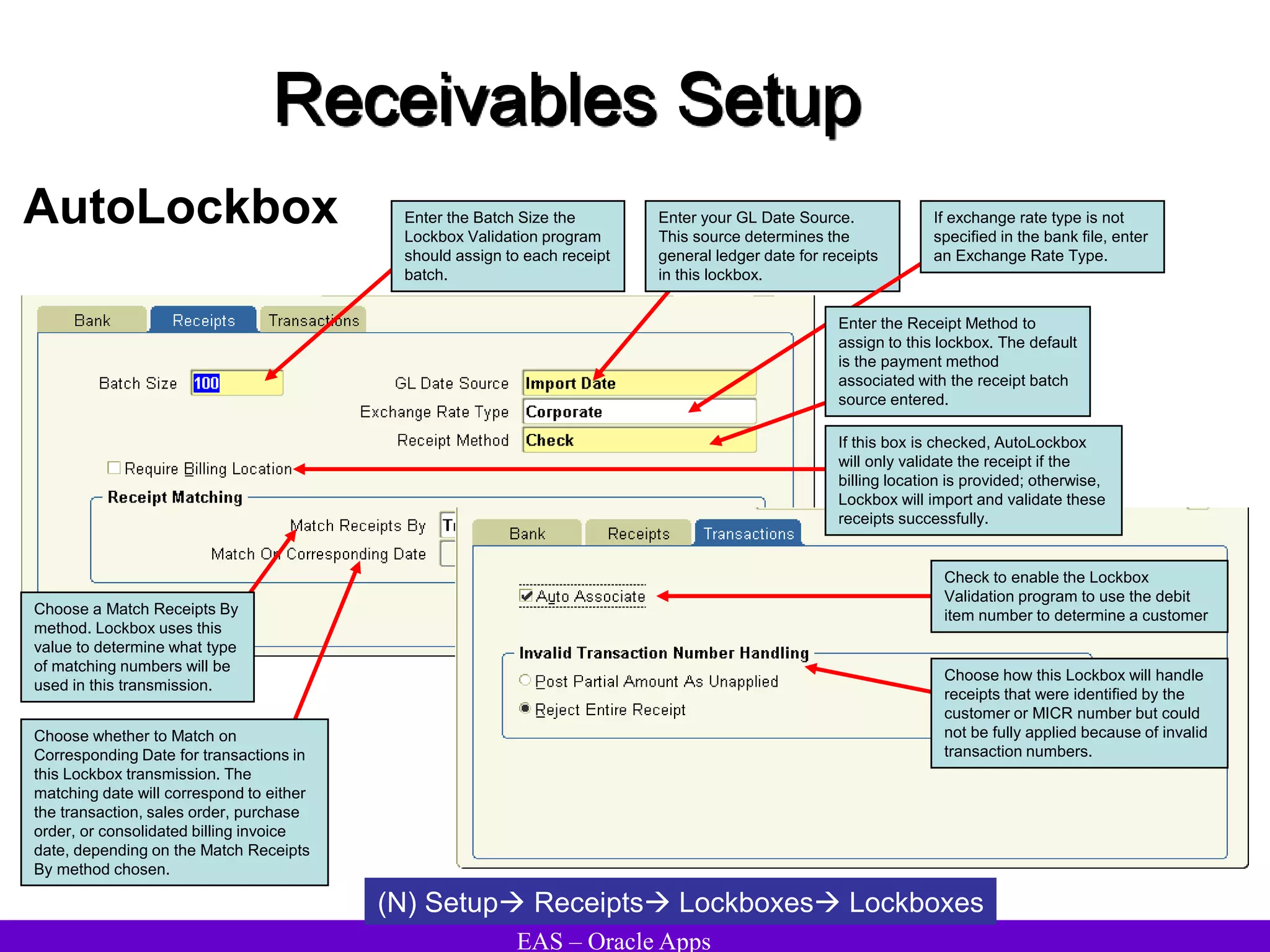 EAS – Oracle Apps
Receivables Setup
AutoLockbox
(N) Setup Receipts Lockboxes Lockboxes
Choose a Match Receipts By
method. Lockbox uses this
value to determine what type
of matching numbers will be
used in this transmission.
Enter the Batch Size the
Lockbox Validation program
should assign to each receipt
batch.
Enter your GL Date Source.
This source determines the
general ledger date for receipts
in this lockbox.
If exchange rate type is not
specified in the bank file, enter
an Exchange Rate Type.
Enter the Receipt Method to
assign to this lockbox. The default
is the payment method
associated with the receipt batch
source entered.
If this box is checked, AutoLockbox
will only validate the receipt if the
billing location is provided; otherwise,
Lockbox will import and validate these
receipts successfully.
Choose whether to Match on
Corresponding Date for transactions in
this Lockbox transmission. The
matching date will correspond to either
the transaction, sales order, purchase
order, or consolidated billing invoice
date, depending on the Match Receipts
By method chosen.
Check to enable the Lockbox
Validation program to use the debit
item number to determine a customer
Choose how this Lockbox will handle
receipts that were identified by the
customer or MICR number but could
not be fully applied because of invalid
transaction numbers.
 