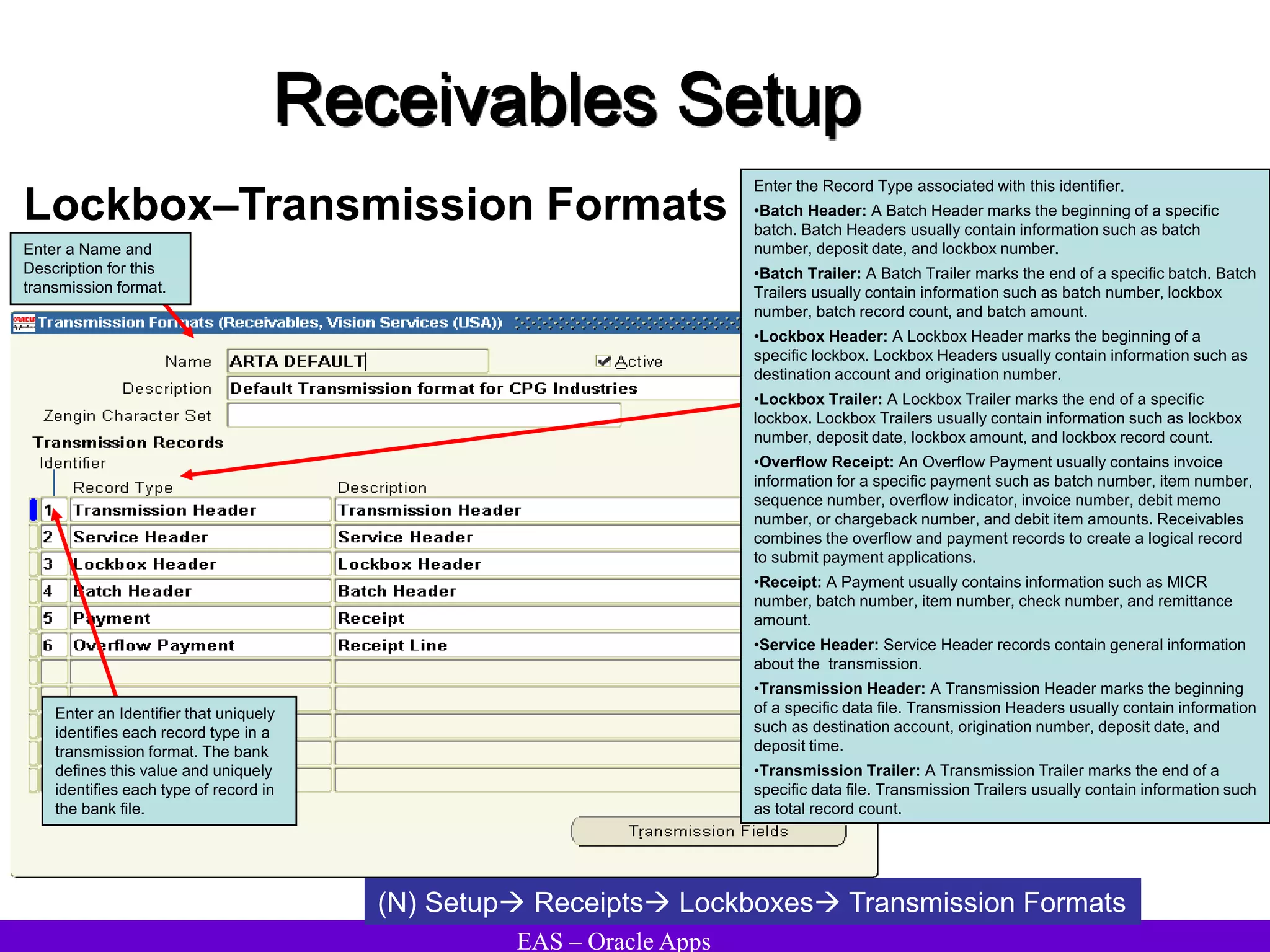 EAS – Oracle Apps
Receivables Setup
Lockbox–Transmission Formats
(N) Setup Receipts Lockboxes Transmission Formats
Enter a Name and
Description for this
transmission format.
Enter an Identifier that uniquely
identifies each record type in a
transmission format. The bank
defines this value and uniquely
identifies each type of record in
the bank file.
Enter the Record Type associated with this identifier.
•Batch Header: A Batch Header marks the beginning of a specific
batch. Batch Headers usually contain information such as batch
number, deposit date, and lockbox number.
•Batch Trailer: A Batch Trailer marks the end of a specific batch. Batch
Trailers usually contain information such as batch number, lockbox
number, batch record count, and batch amount.
•Lockbox Header: A Lockbox Header marks the beginning of a
specific lockbox. Lockbox Headers usually contain information such as
destination account and origination number.
•Lockbox Trailer: A Lockbox Trailer marks the end of a specific
lockbox. Lockbox Trailers usually contain information such as lockbox
number, deposit date, lockbox amount, and lockbox record count.
•Overflow Receipt: An Overflow Payment usually contains invoice
information for a specific payment such as batch number, item number,
sequence number, overflow indicator, invoice number, debit memo
number, or chargeback number, and debit item amounts. Receivables
combines the overflow and payment records to create a logical record
to submit payment applications.
•Receipt: A Payment usually contains information such as MICR
number, batch number, item number, check number, and remittance
amount.
•Service Header: Service Header records contain general information
about the transmission.
•Transmission Header: A Transmission Header marks the beginning
of a specific data file. Transmission Headers usually contain information
such as destination account, origination number, deposit date, and
deposit time.
•Transmission Trailer: A Transmission Trailer marks the end of a
specific data file. Transmission Trailers usually contain information such
as total record count.
 