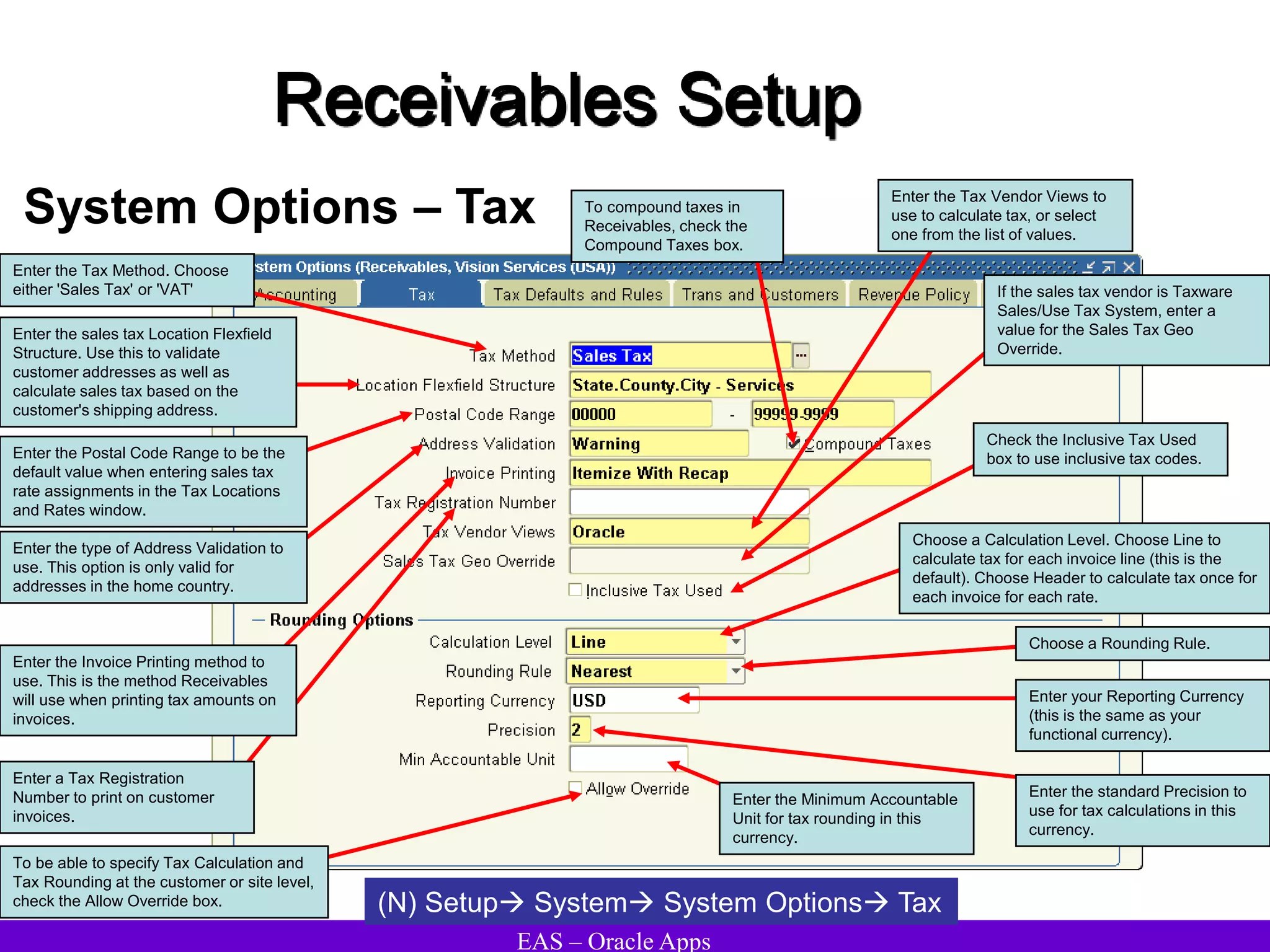 EAS – Oracle Apps
Receivables Setup
System Options – Tax
(N) Setup System System Options Tax
Enter a Tax Registration
Number to print on customer
invoices.
Enter the sales tax Location Flexfield
Structure. Use this to validate
customer addresses as well as
calculate sales tax based on the
customer's shipping address.
Enter the Postal Code Range to be the
default value when entering sales tax
rate assignments in the Tax Locations
and Rates window.
Enter the type of Address Validation to
use. This option is only valid for
addresses in the home country.
To compound taxes in
Receivables, check the
Compound Taxes box.
Enter the Tax Method. Choose
either 'Sales Tax' or 'VAT'
Enter the Invoice Printing method to
use. This is the method Receivables
will use when printing tax amounts on
invoices.
Enter your Reporting Currency
(this is the same as your
functional currency).
If the sales tax vendor is Taxware
Sales/Use Tax System, enter a
value for the Sales Tax Geo
Override.
Check the Inclusive Tax Used
box to use inclusive tax codes.
Choose a Calculation Level. Choose Line to
calculate tax for each invoice line (this is the
default). Choose Header to calculate tax once for
each invoice for each rate.
Enter the Tax Vendor Views to
use to calculate tax, or select
one from the list of values.
Choose a Rounding Rule.
Enter the standard Precision to
use for tax calculations in this
currency.
Enter the Minimum Accountable
Unit for tax rounding in this
currency.
To be able to specify Tax Calculation and
Tax Rounding at the customer or site level,
check the Allow Override box.
 