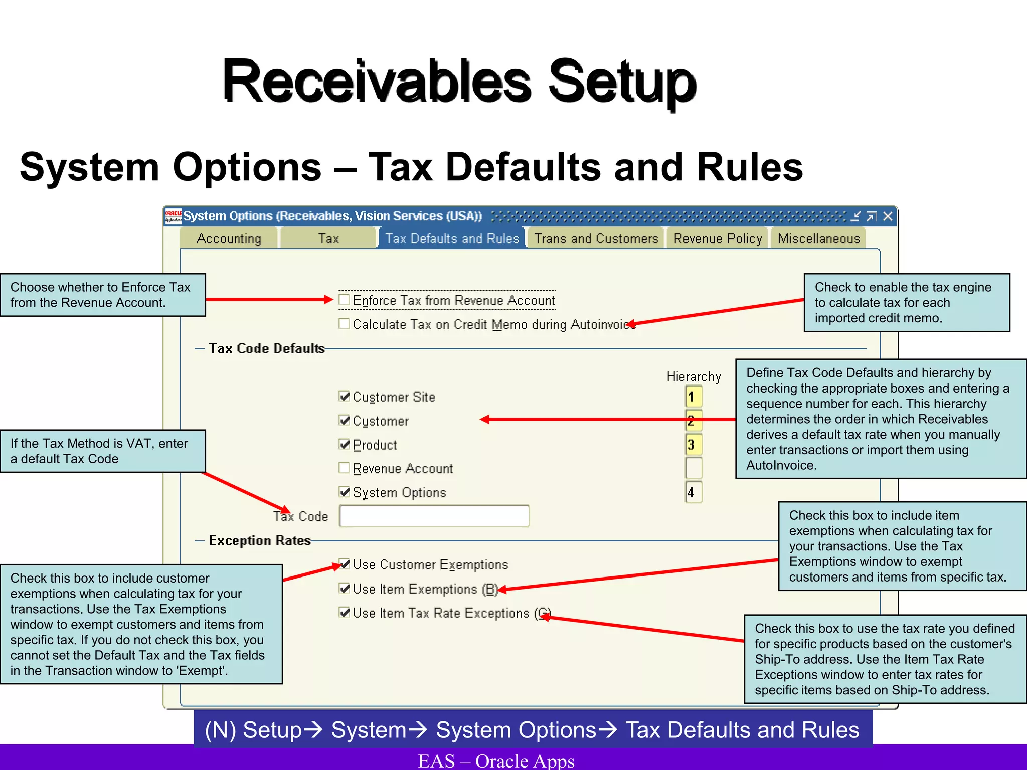 EAS – Oracle Apps
Receivables Setup
System Options – Tax Defaults and Rules
(N) Setup System System Options Tax Defaults and Rules
Define Tax Code Defaults and hierarchy by
checking the appropriate boxes and entering a
sequence number for each. This hierarchy
determines the order in which Receivables
derives a default tax rate when you manually
enter transactions or import them using
AutoInvoice.
If the Tax Method is VAT, enter
a default Tax Code
Check this box to include customer
exemptions when calculating tax for your
transactions. Use the Tax Exemptions
window to exempt customers and items from
specific tax. If you do not check this box, you
cannot set the Default Tax and the Tax fields
in the Transaction window to 'Exempt'.
Choose whether to Enforce Tax
from the Revenue Account.
Check to enable the tax engine
to calculate tax for each
imported credit memo.
Check this box to use the tax rate you defined
for specific products based on the customer's
Ship-To address. Use the Item Tax Rate
Exceptions window to enter tax rates for
specific items based on Ship-To address.
Check this box to include item
exemptions when calculating tax for
your transactions. Use the Tax
Exemptions window to exempt
customers and items from specific tax.
 