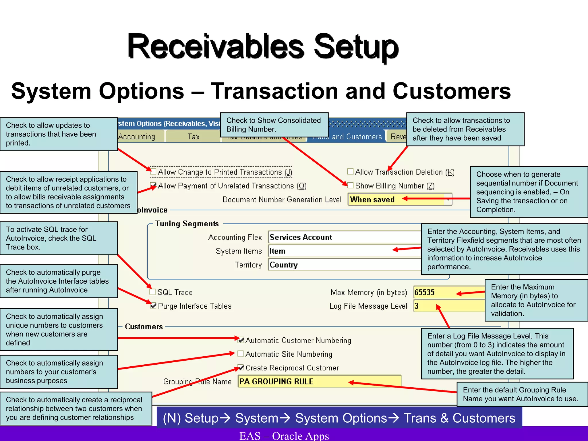 EAS – Oracle Apps
Receivables Setup
System Options – Transaction and Customers
(N) Setup System System Options Trans & Customers
Check to automatically assign
unique numbers to customers
when new customers are
defined
Check to allow transactions to
be deleted from Receivables
after they have been saved
Check to allow receipt applications to
debit items of unrelated customers, or
to allow bills receivable assignments
to transactions of unrelated customers
Enter the Accounting, System Items, and
Territory Flexfield segments that are most often
selected by AutoInvoice. Receivables uses this
information to increase AutoInvoice
performance.
To activate SQL trace for
AutoInvoice, check the SQL
Trace box.
Check to allow updates to
transactions that have been
printed.
Check to automatically purge
the AutoInvoice Interface tables
after running AutoInvoice
Enter a Log File Message Level. This
number (from 0 to 3) indicates the amount
of detail you want AutoInvoice to display in
the AutoInvoice log file. The higher the
number, the greater the detail.
Check to Show Consolidated
Billing Number.
Enter the Maximum
Memory (in bytes) to
allocate to AutoInvoice for
validation.
Choose when to generate
sequential number if Document
sequencing is enabled. – On
Saving the transaction or on
Completion.
Check to automatically assign
numbers to your customer's
business purposes
Enter the default Grouping Rule
Name you want AutoInvoice to use.
Check to automatically create a reciprocal
relationship between two customers when
you are defining customer relationships
 