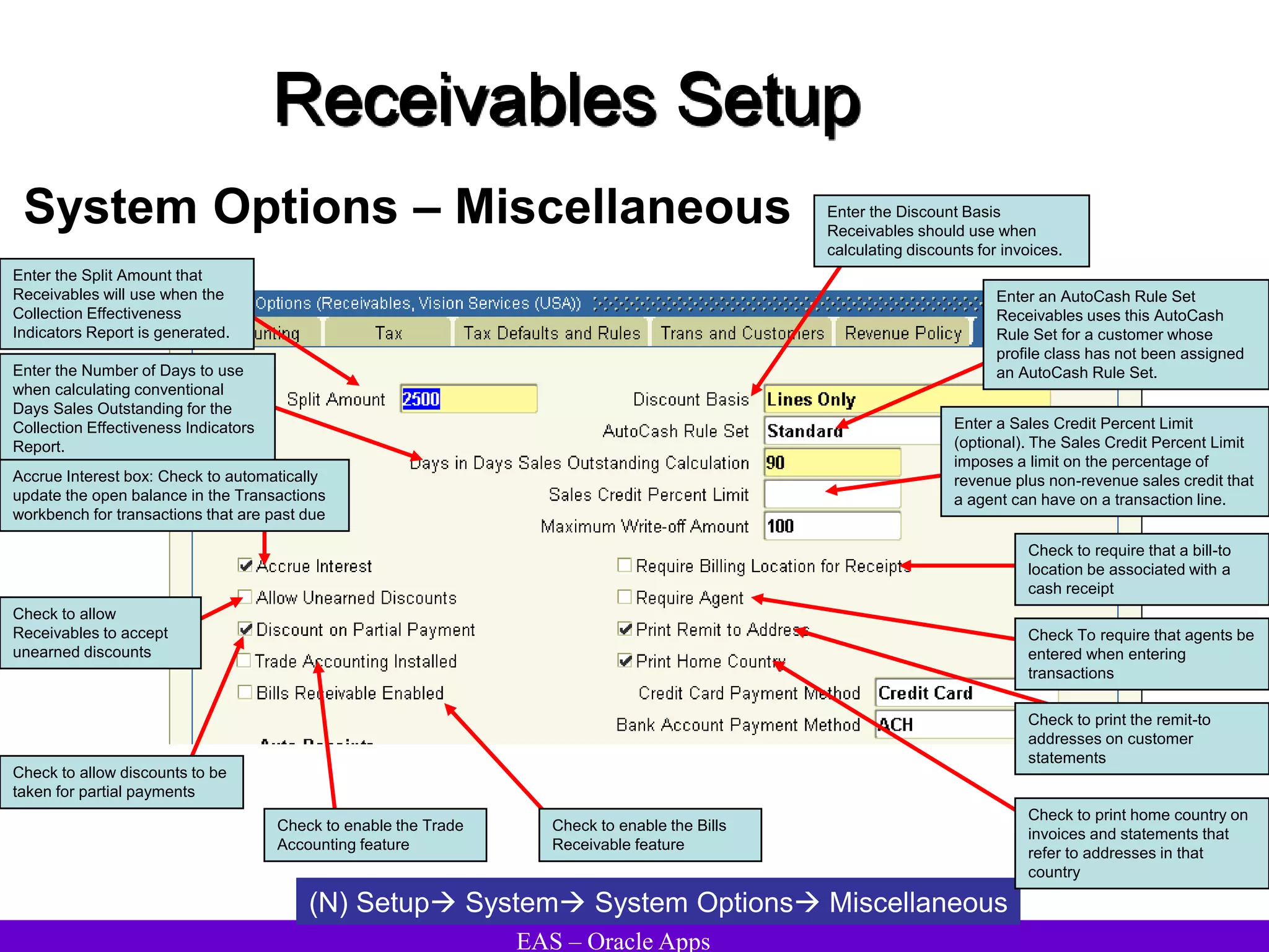EAS – Oracle Apps
Receivables Setup
System Options – Miscellaneous
(N) Setup System System Options Miscellaneous
Check to enable the Trade
Accounting feature
Enter the Number of Days to use
when calculating conventional
Days Sales Outstanding for the
Collection Effectiveness Indicators
Report.
Accrue Interest box: Check to automatically
update the open balance in the Transactions
workbench for transactions that are past due
Check to allow
Receivables to accept
unearned discounts
Enter the Split Amount that
Receivables will use when the
Collection Effectiveness
Indicators Report is generated.
Check to allow discounts to be
taken for partial payments
Check to print the remit-to
addresses on customer
statements
Enter an AutoCash Rule Set
Receivables uses this AutoCash
Rule Set for a customer whose
profile class has not been assigned
an AutoCash Rule Set.
Enter a Sales Credit Percent Limit
(optional). The Sales Credit Percent Limit
imposes a limit on the percentage of
revenue plus non-revenue sales credit that
a agent can have on a transaction line.
Check to require that a bill-to
location be associated with a
cash receipt
Enter the Discount Basis
Receivables should use when
calculating discounts for invoices.
Check To require that agents be
entered when entering
transactions
Check to print home country on
invoices and statements that
refer to addresses in that
country
Check to enable the Bills
Receivable feature
 