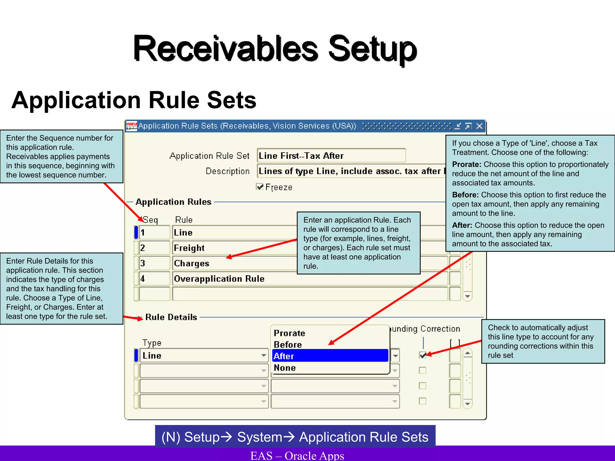 EAS – Oracle Apps
Receivables Setup
Application Rule Sets
(N) Setup System Application Rule Sets
Enter an application Rule. Each
rule will correspond to a line
type (for example, lines, freight,
or charges). Each rule set must
have at least one application
rule.
Enter Rule Details for this
application rule. This section
indicates the type of charges
and the tax handling for this
rule. Choose a Type of Line,
Freight, or Charges. Enter at
least one type for the rule set.
Enter the Sequence number for
this application rule.
Receivables applies payments
in this sequence, beginning with
the lowest sequence number.
Check to automatically adjust
this line type to account for any
rounding corrections within this
rule set
If you chose a Type of 'Line', choose a Tax
Treatment. Choose one of the following:
Prorate: Choose this option to proportionately
reduce the net amount of the line and
associated tax amounts.
Before: Choose this option to first reduce the
open tax amount, then apply any remaining
amount to the line.
After: Choose this option to reduce the open
line amount, then apply any remaining
amount to the associated tax.
 