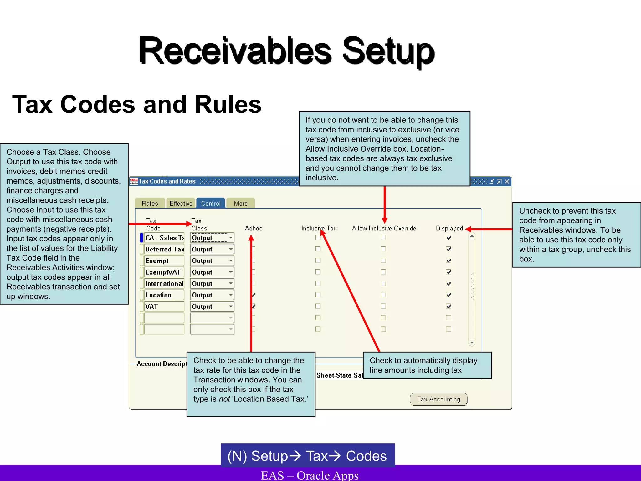 EAS – Oracle Apps
Receivables Setup
Tax Codes and Rules
(N) Setup Tax Codes
Check to be able to change the
tax rate for this tax code in the
Transaction windows. You can
only check this box if the tax
type is not 'Location Based Tax.'
Choose a Tax Class. Choose
Output to use this tax code with
invoices, debit memos credit
memos, adjustments, discounts,
finance charges and
miscellaneous cash receipts.
Choose Input to use this tax
code with miscellaneous cash
payments (negative receipts).
Input tax codes appear only in
the list of values for the Liability
Tax Code field in the
Receivables Activities window;
output tax codes appear in all
Receivables transaction and set
up windows.
Check to automatically display
line amounts including tax
Uncheck to prevent this tax
code from appearing in
Receivables windows. To be
able to use this tax code only
within a tax group, uncheck this
box.
If you do not want to be able to change this
tax code from inclusive to exclusive (or vice
versa) when entering invoices, uncheck the
Allow Inclusive Override box. Location-
based tax codes are always tax exclusive
and you cannot change them to be tax
inclusive.
 