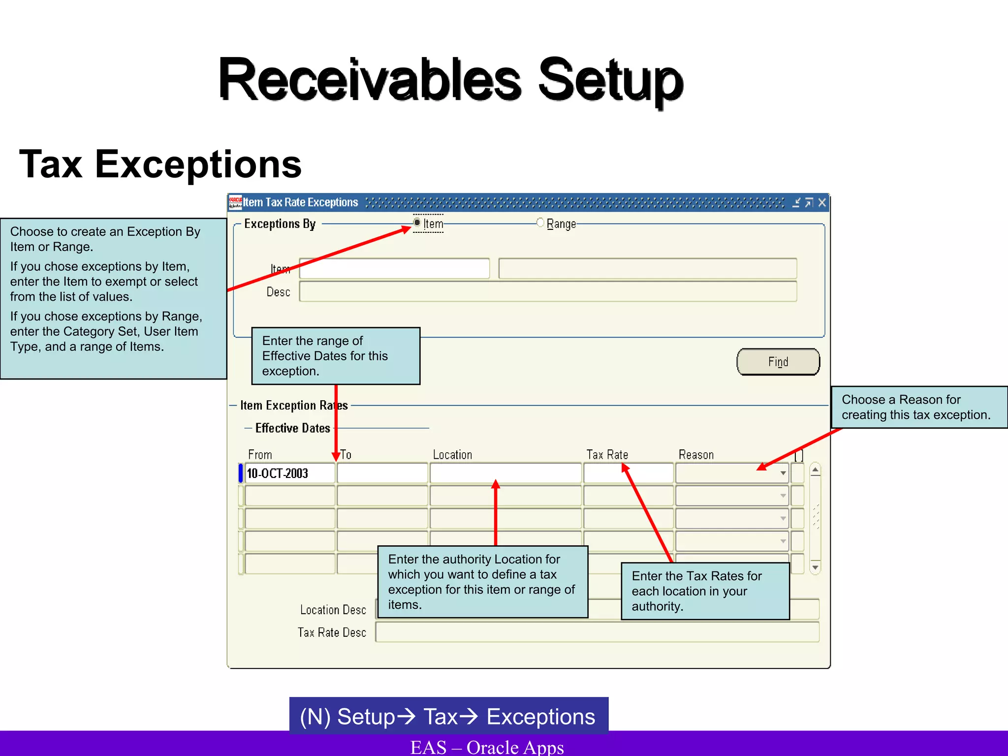 EAS – Oracle Apps
Receivables Setup
Tax Exceptions
(N) Setup Tax Exceptions
Choose to create an Exception By
Item or Range.
If you chose exceptions by Item,
enter the Item to exempt or select
from the list of values.
If you chose exceptions by Range,
enter the Category Set, User Item
Type, and a range of Items. Enter the range of
Effective Dates for this
exception.
Enter the authority Location for
which you want to define a tax
exception for this item or range of
items.
Enter the Tax Rates for
each location in your
authority.
Choose a Reason for
creating this tax exception.
 