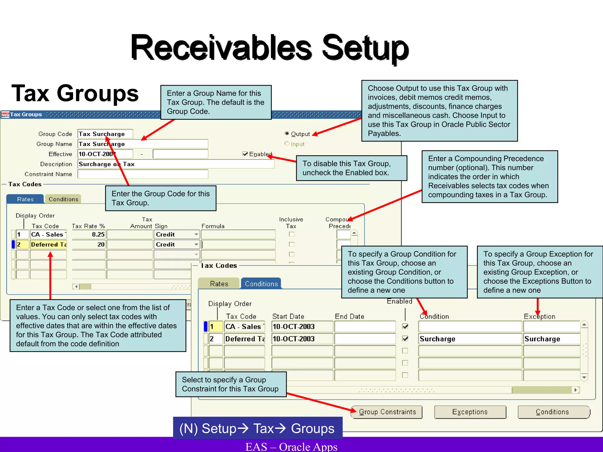 EAS – Oracle Apps
Receivables Setup
Tax Groups
Enter the Group Code for this
Tax Group.
Enter a Group Name for this
Tax Group. The default is the
Group Code.
Choose Output to use this Tax Group with
invoices, debit memos credit memos,
adjustments, discounts, finance charges
and miscellaneous cash. Choose Input to
use this Tax Group in Oracle Public Sector
Payables.
To disable this Tax Group,
uncheck the Enabled box.
Enter a Tax Code or select one from the list of
values. You can only select tax codes with
effective dates that are within the effective dates
for this Tax Group. The Tax Code attributed
default from the code definition
Enter a Compounding Precedence
number (optional). This number
indicates the order in which
Receivables selects tax codes when
compounding taxes in a Tax Group.
To specify a Group Condition for
this Tax Group, choose an
existing Group Condition, or
choose the Conditions button to
define a new one
To specify a Group Exception for
this Tax Group, choose an
existing Group Exception, or
choose the Exceptions Button to
define a new one
Select to specify a Group
Constraint for this Tax Group
(N) Setup Tax Groups
 