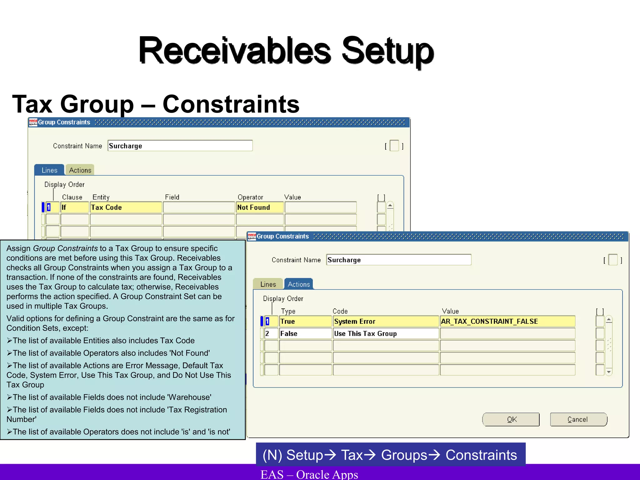 EAS – Oracle Apps
Receivables Setup
Tax Group – Constraints
Assign Group Constraints to a Tax Group to ensure specific
conditions are met before using this Tax Group. Receivables
checks all Group Constraints when you assign a Tax Group to a
transaction. If none of the constraints are found, Receivables
uses the Tax Group to calculate tax; otherwise, Receivables
performs the action specified. A Group Constraint Set can be
used in multiple Tax Groups.
Valid options for defining a Group Constraint are the same as for
Condition Sets, except:
The list of available Entities also includes Tax Code
The list of available Operators also includes 'Not Found'
The list of available Actions are Error Message, Default Tax
Code, System Error, Use This Tax Group, and Do Not Use This
Tax Group
The list of available Fields does not include 'Warehouse'
The list of available Fields does not include 'Tax Registration
Number'
The list of available Operators does not include 'is' and 'is not'
(N) Setup Tax Groups Constraints
 