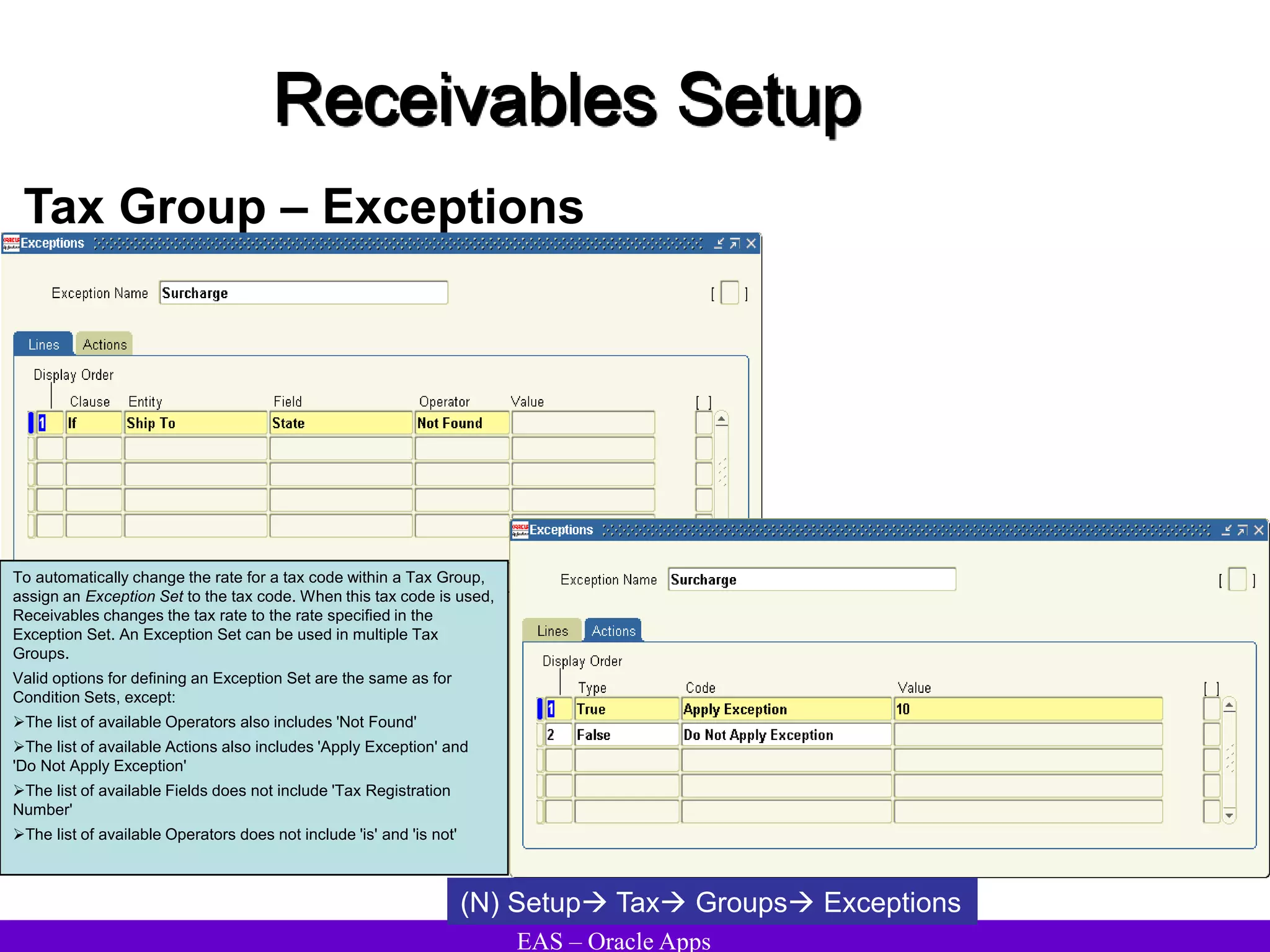 EAS – Oracle Apps
Receivables Setup
Tax Group – Exceptions
To automatically change the rate for a tax code within a Tax Group,
assign an Exception Set to the tax code. When this tax code is used,
Receivables changes the tax rate to the rate specified in the
Exception Set. An Exception Set can be used in multiple Tax
Groups.
Valid options for defining an Exception Set are the same as for
Condition Sets, except:
The list of available Operators also includes 'Not Found'
The list of available Actions also includes 'Apply Exception' and
'Do Not Apply Exception'
The list of available Fields does not include 'Tax Registration
Number'
The list of available Operators does not include 'is' and 'is not'
(N) Setup Tax Groups Exceptions
 