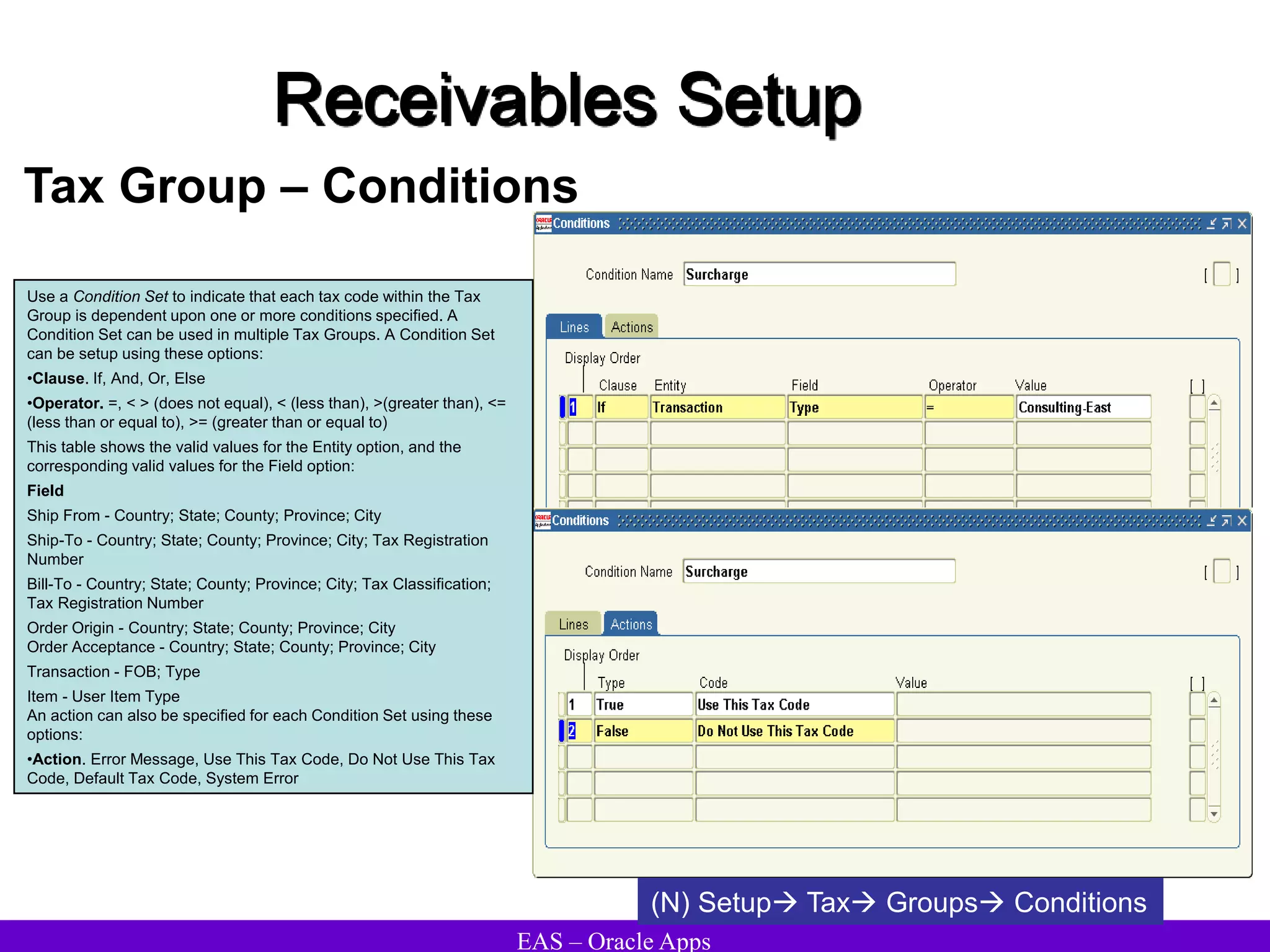 EAS – Oracle Apps
Receivables Setup
Tax Group – Conditions
Use a Condition Set to indicate that each tax code within the Tax
Group is dependent upon one or more conditions specified. A
Condition Set can be used in multiple Tax Groups. A Condition Set
can be setup using these options:
•Clause. If, And, Or, Else
•Operator. =, < > (does not equal), < (less than), >(greater than), <=
(less than or equal to), >= (greater than or equal to)
This table shows the valid values for the Entity option, and the
corresponding valid values for the Field option:
Field
Ship From - Country; State; County; Province; City
Ship-To - Country; State; County; Province; City; Tax Registration
Number
Bill-To - Country; State; County; Province; City; Tax Classification;
Tax Registration Number
Order Origin - Country; State; County; Province; City
Order Acceptance - Country; State; County; Province; City
Transaction - FOB; Type
Item - User Item Type
An action can also be specified for each Condition Set using these
options:
•Action. Error Message, Use This Tax Code, Do Not Use This Tax
Code, Default Tax Code, System Error
(N) Setup Tax Groups Conditions
 