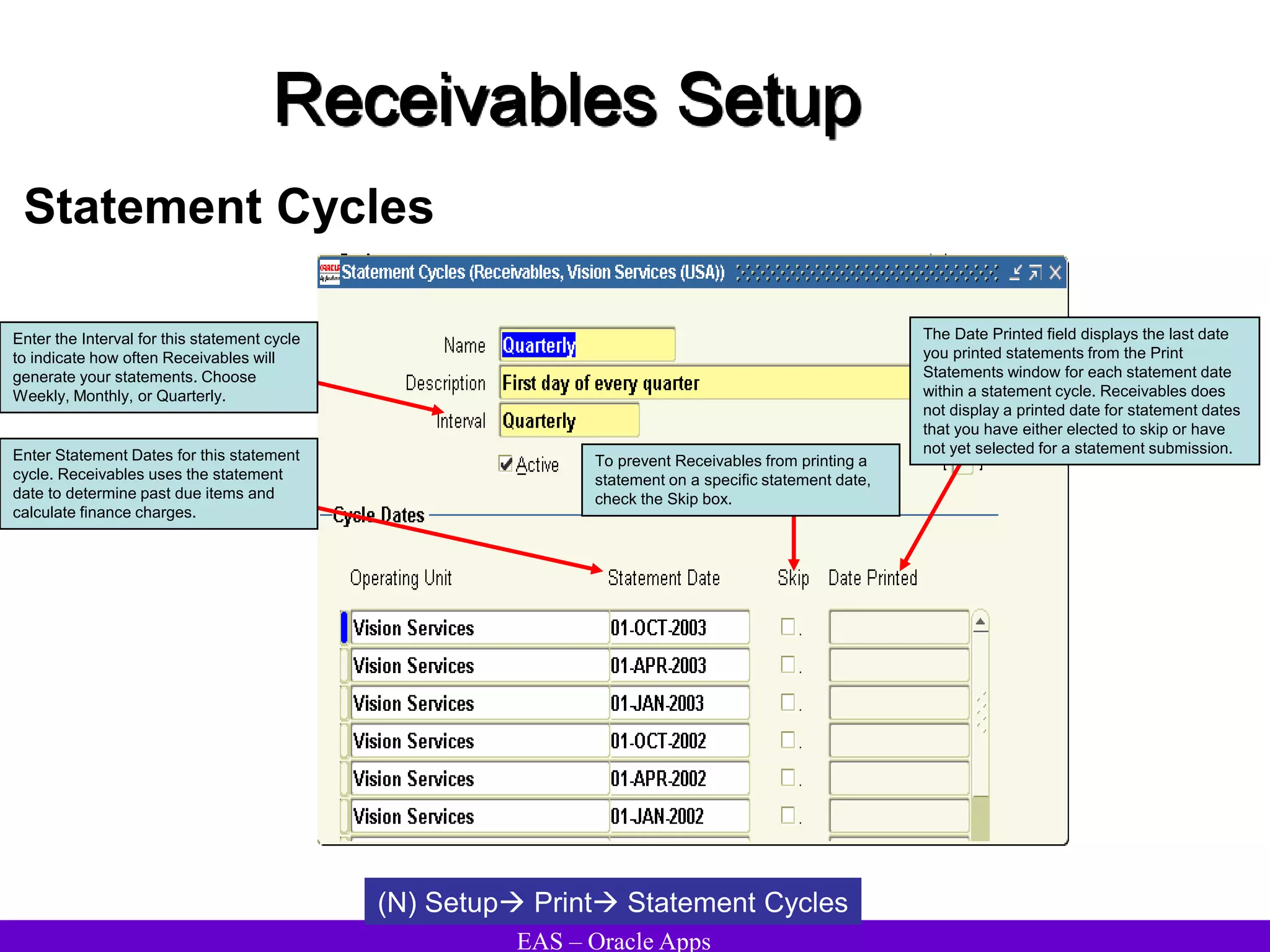 EAS – Oracle Apps
Receivables Setup
Statement Cycles
(N) Setup Print Statement Cycles
Enter the Interval for this statement cycle
to indicate how often Receivables will
generate your statements. Choose
Weekly, Monthly, or Quarterly.
Enter Statement Dates for this statement
cycle. Receivables uses the statement
date to determine past due items and
calculate finance charges.
To prevent Receivables from printing a
statement on a specific statement date,
check the Skip box.
The Date Printed field displays the last date
you printed statements from the Print
Statements window for each statement date
within a statement cycle. Receivables does
not display a printed date for statement dates
that you have either elected to skip or have
not yet selected for a statement submission.
 
