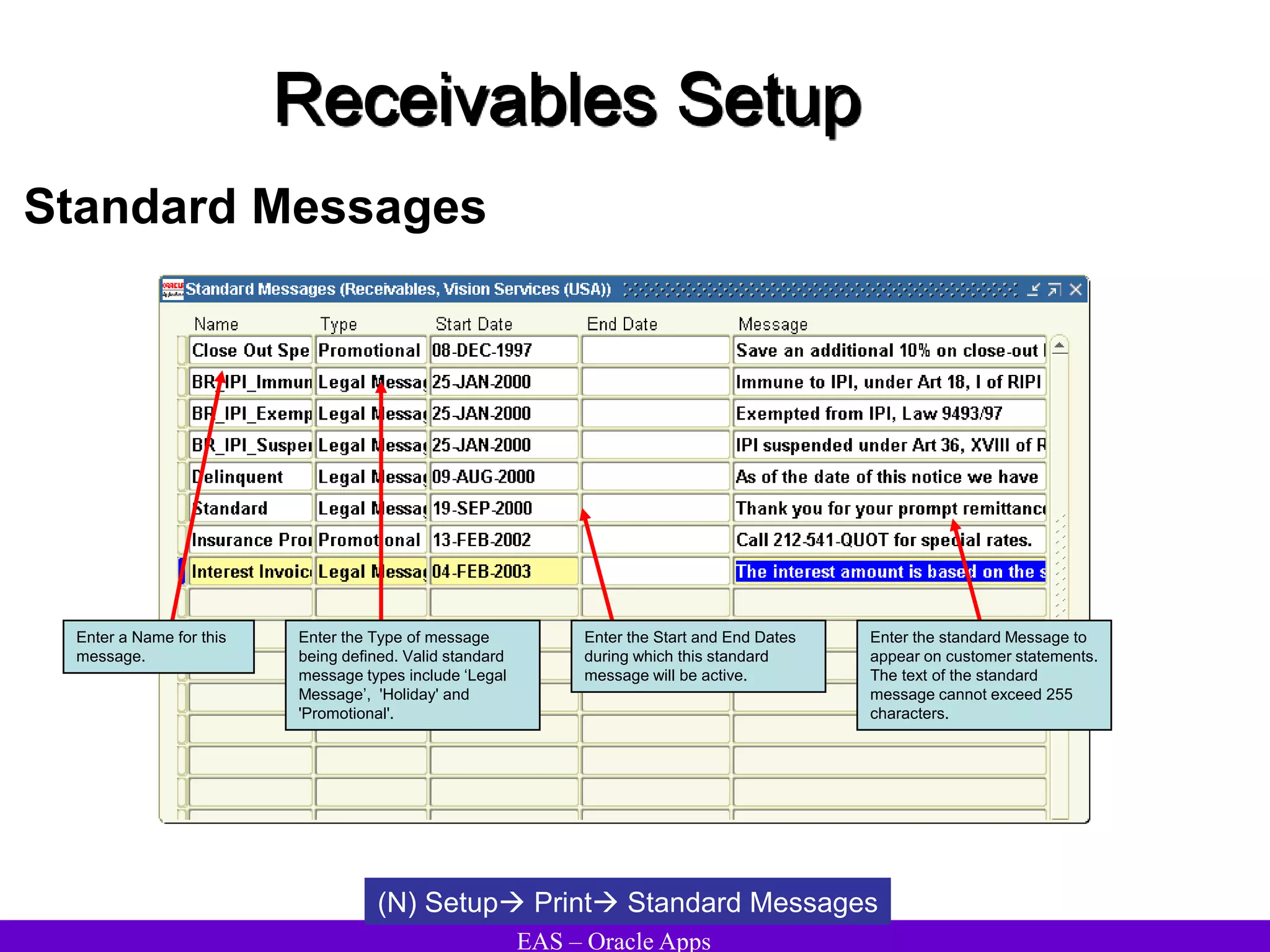 EAS – Oracle Apps
Receivables Setup
Standard Messages
(N) Setup Print Standard Messages
Enter a Name for this
message.
Enter the Type of message
being defined. Valid standard
message types include ‘Legal
Message’, 'Holiday' and
'Promotional'.
Enter the Start and End Dates
during which this standard
message will be active.
Enter the standard Message to
appear on customer statements.
The text of the standard
message cannot exceed 255
characters.
 