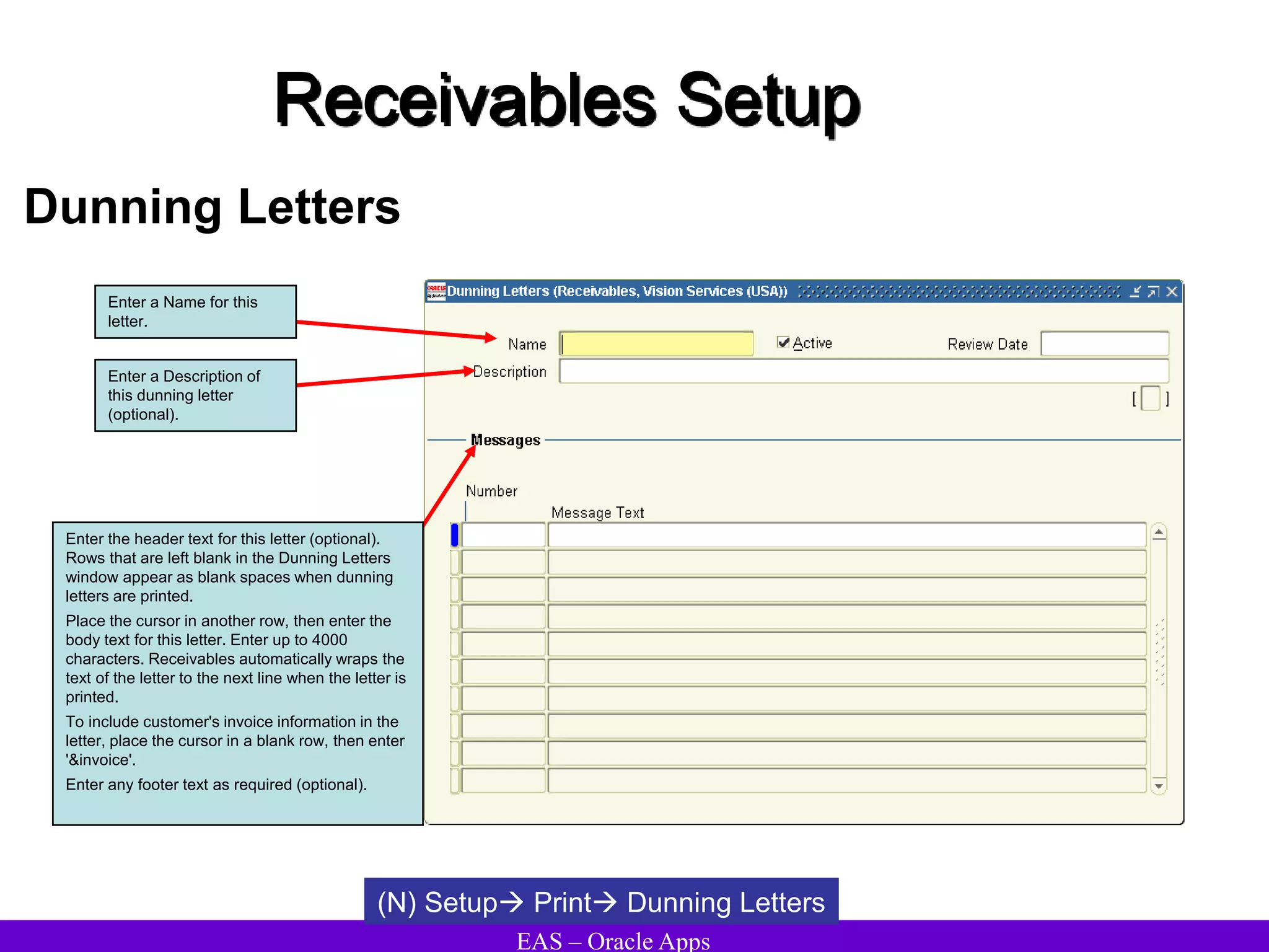 EAS – Oracle Apps
Receivables Setup
Dunning Letters
(N) Setup Print Dunning Letters
Enter a Name for this
letter.
Enter a Description of
this dunning letter
(optional).
Enter the header text for this letter (optional).
Rows that are left blank in the Dunning Letters
window appear as blank spaces when dunning
letters are printed.
Place the cursor in another row, then enter the
body text for this letter. Enter up to 4000
characters. Receivables automatically wraps the
text of the letter to the next line when the letter is
printed.
To include customer's invoice information in the
letter, place the cursor in a blank row, then enter
'&invoice'.
Enter any footer text as required (optional).
 