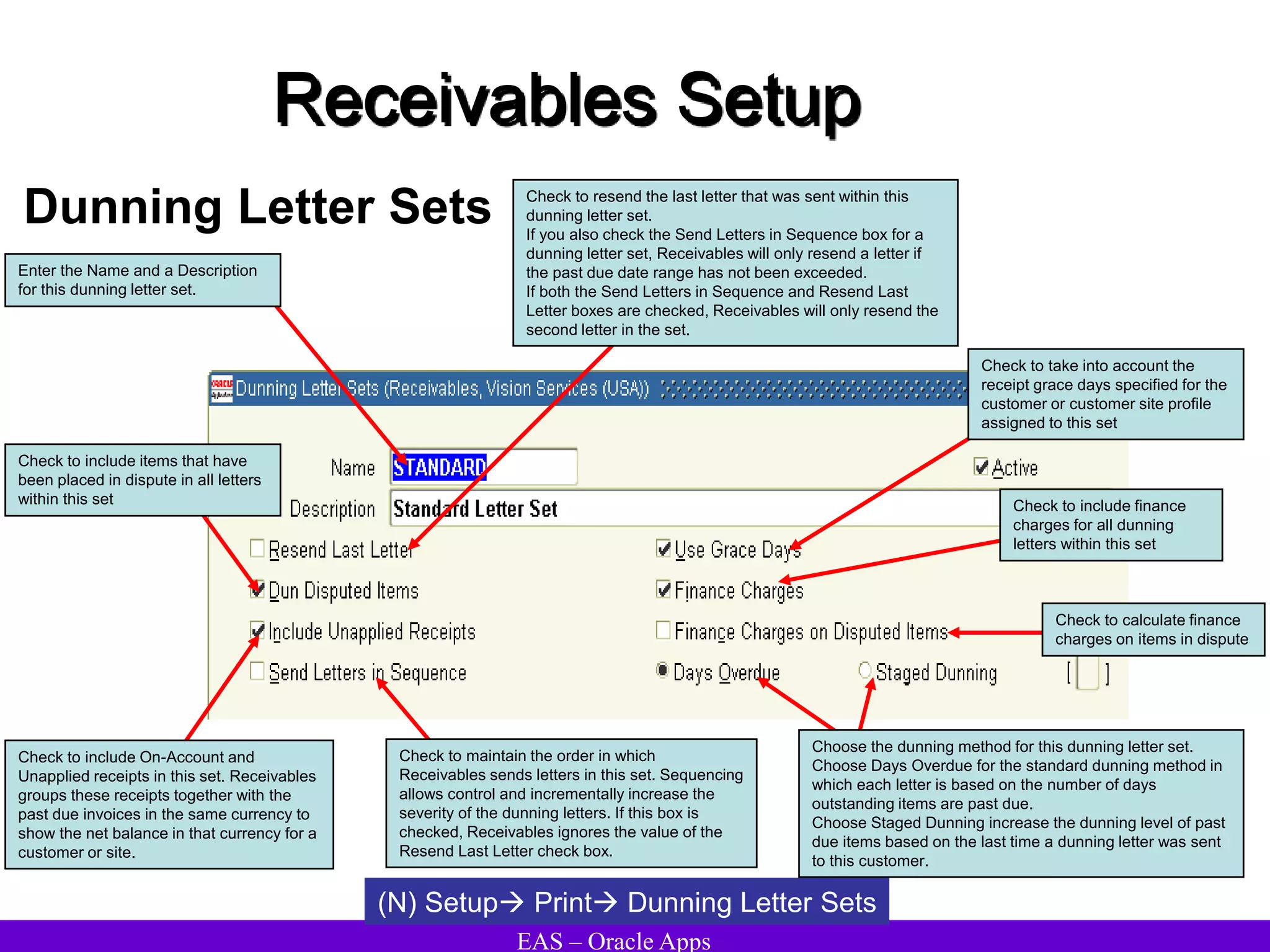 EAS – Oracle Apps
Receivables Setup
Dunning Letter Sets
(N) Setup Print Dunning Letter Sets
Enter the Name and a Description
for this dunning letter set.
Check to resend the last letter that was sent within this
dunning letter set.
If you also check the Send Letters in Sequence box for a
dunning letter set, Receivables will only resend a letter if
the past due date range has not been exceeded.
If both the Send Letters in Sequence and Resend Last
Letter boxes are checked, Receivables will only resend the
second letter in the set.
Check to take into account the
receipt grace days specified for the
customer or customer site profile
assigned to this set
Check to include items that have
been placed in dispute in all letters
within this set Check to include finance
charges for all dunning
letters within this set
Check to include On-Account and
Unapplied receipts in this set. Receivables
groups these receipts together with the
past due invoices in the same currency to
show the net balance in that currency for a
customer or site.
Check to maintain the order in which
Receivables sends letters in this set. Sequencing
allows control and incrementally increase the
severity of the dunning letters. If this box is
checked, Receivables ignores the value of the
Resend Last Letter check box.
Check to calculate finance
charges on items in dispute
Choose the dunning method for this dunning letter set.
Choose Days Overdue for the standard dunning method in
which each letter is based on the number of days
outstanding items are past due.
Choose Staged Dunning increase the dunning level of past
due items based on the last time a dunning letter was sent
to this customer.
 