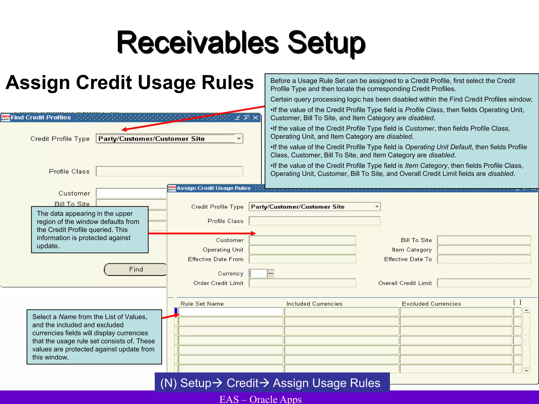 EAS – Oracle Apps
Receivables Setup
Assign Credit Usage Rules
The data appearing in the upper
region of the window defaults from
the Credit Profile queried. This
information is protected against
update.
Select a Name from the List of Values,
and the included and excluded
currencies fields will display currencies
that the usage rule set consists of. These
values are protected against update from
this window.
Before a Usage Rule Set can be assigned to a Credit Profile, first select the Credit
Profile Type and then locate the corresponding Credit Profiles.
Certain query processing logic has been disabled within the Find Credit Profiles window;
•If the value of the Credit Profile Type field is Profile Class, then fields Operating Unit,
Customer, Bill To Site, and Item Category are disabled.
•If the value of the Credit Profile Type field is Customer, then fields Profile Class,
Operating Unit, and Item Category are disabled.
•If the value of the Credit Profile Type field is Operating Unit Default, then fields Profile
Class, Customer, Bill To Site, and Item Category are disabled.
•If the value of the Credit Profile Type field is Item Category, then fields Profile Class,
Operating Unit, Customer, Bill To Site, and Overall Credit Limit fields are disabled.
(N) Setup Credit Assign Usage Rules
 