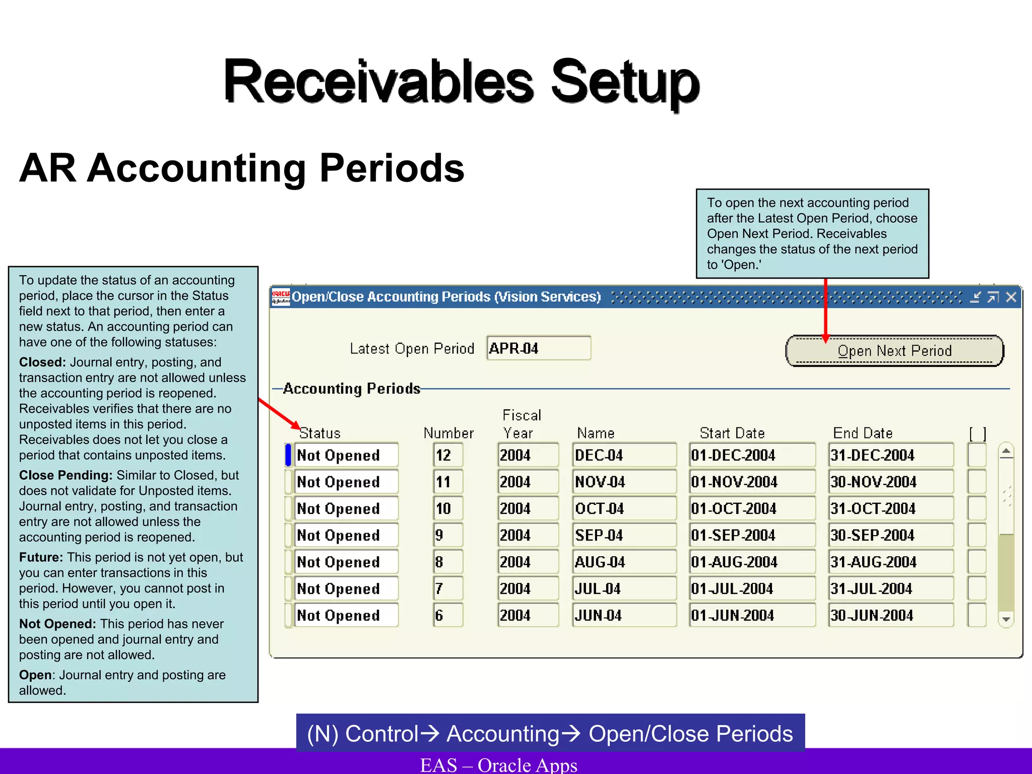 EAS – Oracle Apps
Receivables Setup
AR Accounting Periods
(N) Control Accounting Open/Close Periods
To update the status of an accounting
period, place the cursor in the Status
field next to that period, then enter a
new status. An accounting period can
have one of the following statuses:
Closed: Journal entry, posting, and
transaction entry are not allowed unless
the accounting period is reopened.
Receivables verifies that there are no
unposted items in this period.
Receivables does not let you close a
period that contains unposted items.
Close Pending: Similar to Closed, but
does not validate for Unposted items.
Journal entry, posting, and transaction
entry are not allowed unless the
accounting period is reopened.
Future: This period is not yet open, but
you can enter transactions in this
period. However, you cannot post in
this period until you open it.
Not Opened: This period has never
been opened and journal entry and
posting are not allowed.
Open: Journal entry and posting are
allowed.
To open the next accounting period
after the Latest Open Period, choose
Open Next Period. Receivables
changes the status of the next period
to 'Open.'
 
