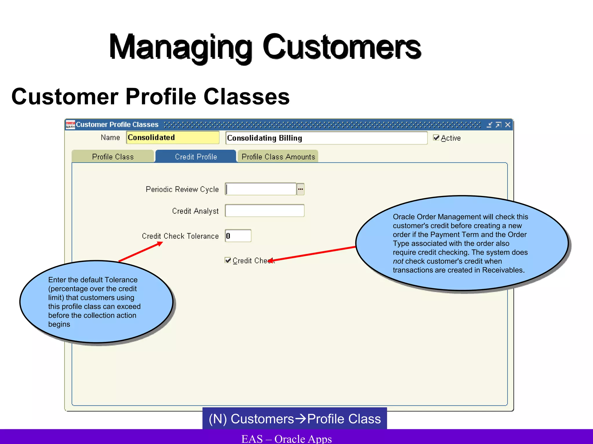 EAS – Oracle Apps
Managing Customers
Customer Profile Classes
Enter the default Tolerance
(percentage over the credit
limit) that customers using
this profile class can exceed
before the collection action
begins
Oracle Order Management will check this
customer's credit before creating a new
order if the Payment Term and the Order
Type associated with the order also
require credit checking. The system does
not check customer's credit when
transactions are created in Receivables.
(N) CustomersProfile Class
 