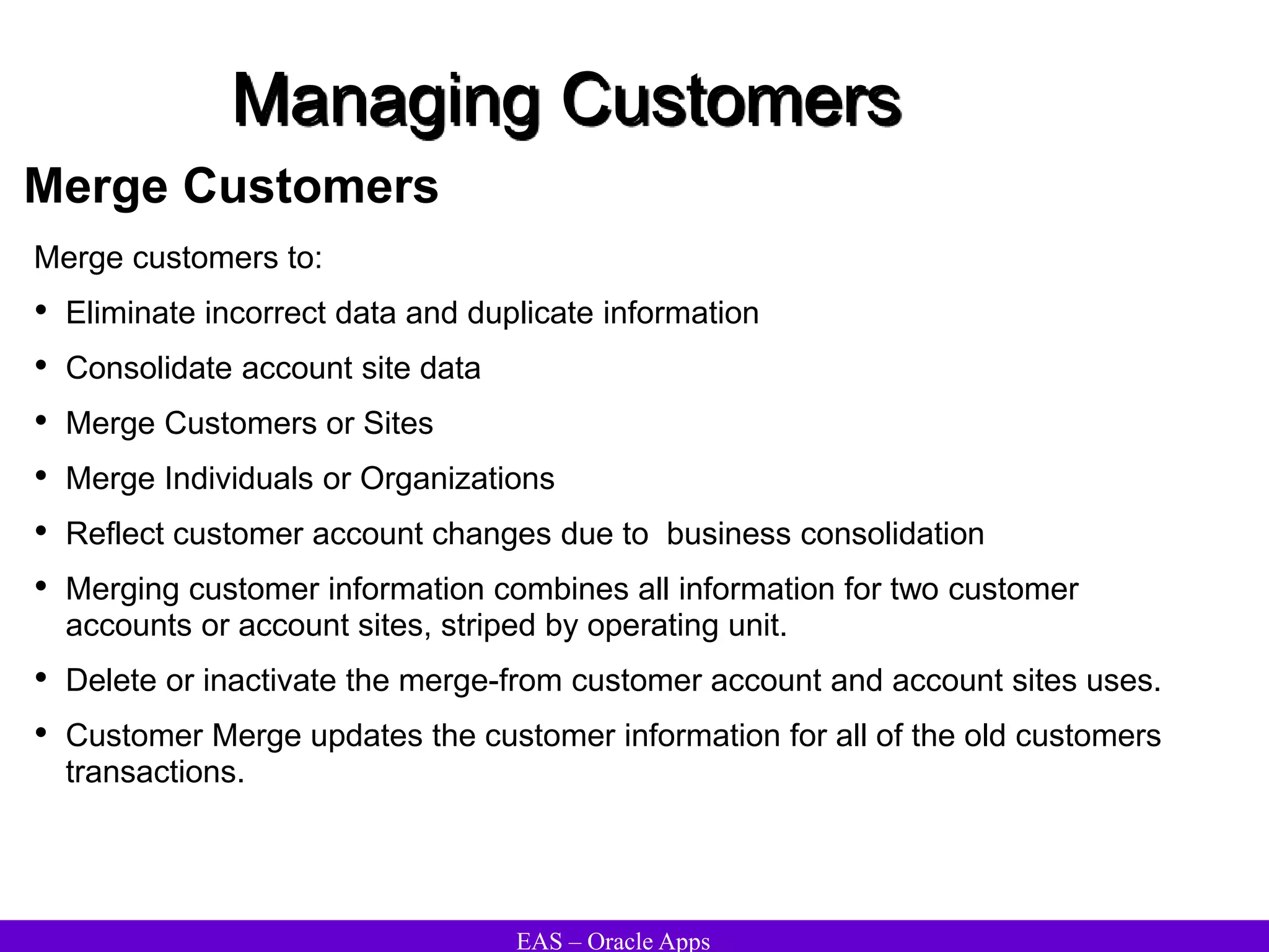 EAS – Oracle Apps
Managing Customers
Merge Customers
Merge customers to:
• Eliminate incorrect data and duplicate information
• Consolidate account site data
• Merge Customers or Sites
• Merge Individuals or Organizations
• Reflect customer account changes due to business consolidation
• Merging customer information combines all information for two customer
accounts or account sites, striped by operating unit.
• Delete or inactivate the merge-from customer account and account sites uses.
• Customer Merge updates the customer information for all of the old customers
transactions.
 