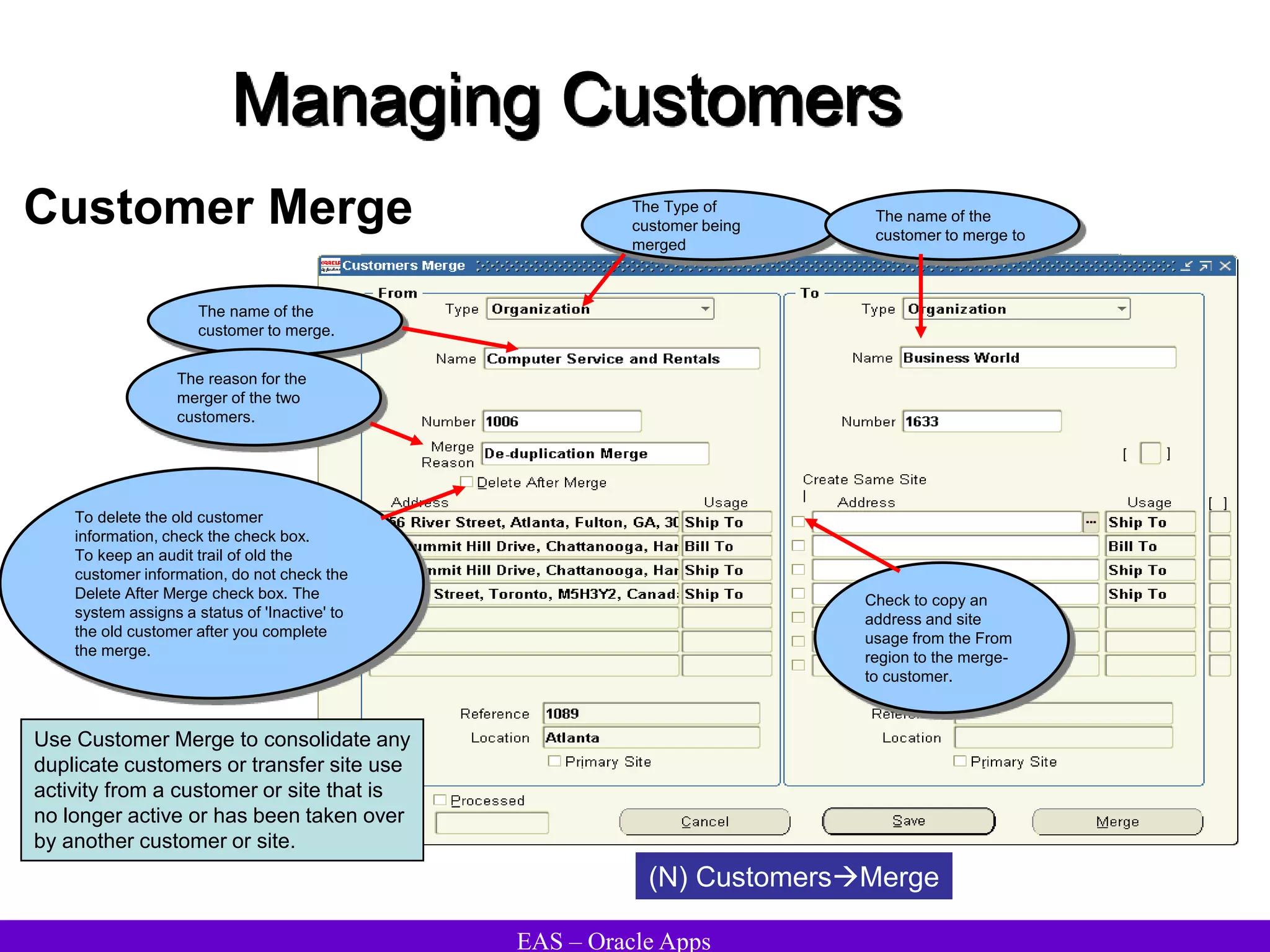 EAS – Oracle Apps
Managing Customers
Customer Merge
(N) CustomersMerge
Use Customer Merge to consolidate any
duplicate customers or transfer site use
activity from a customer or site that is
no longer active or has been taken over
by another customer or site.
The Type of
customer being
merged
The name of the
customer to merge.
The name of the
customer to merge to
The reason for the
merger of the two
customers.
To delete the old customer
information, check the check box.
To keep an audit trail of old the
customer information, do not check the
Delete After Merge check box. The
system assigns a status of 'Inactive' to
the old customer after you complete
the merge.
Check to copy an
address and site
usage from the From
region to the merge-
to customer.
 
