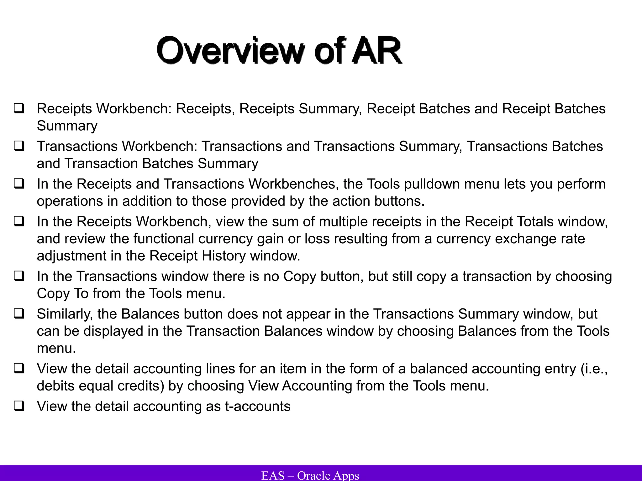 EAS – Oracle Apps
Overview of AR
 Receipts Workbench: Receipts, Receipts Summary, Receipt Batches and Receipt Batches
Summary
 Transactions Workbench: Transactions and Transactions Summary, Transactions Batches
and Transaction Batches Summary
 In the Receipts and Transactions Workbenches, the Tools pulldown menu lets you perform
operations in addition to those provided by the action buttons.
 In the Receipts Workbench, view the sum of multiple receipts in the Receipt Totals window,
and review the functional currency gain or loss resulting from a currency exchange rate
adjustment in the Receipt History window.
 In the Transactions window there is no Copy button, but still copy a transaction by choosing
Copy To from the Tools menu.
 Similarly, the Balances button does not appear in the Transactions Summary window, but
can be displayed in the Transaction Balances window by choosing Balances from the Tools
menu.
 View the detail accounting lines for an item in the form of a balanced accounting entry (i.e.,
debits equal credits) by choosing View Accounting from the Tools menu.
 View the detail accounting as t-accounts
 
