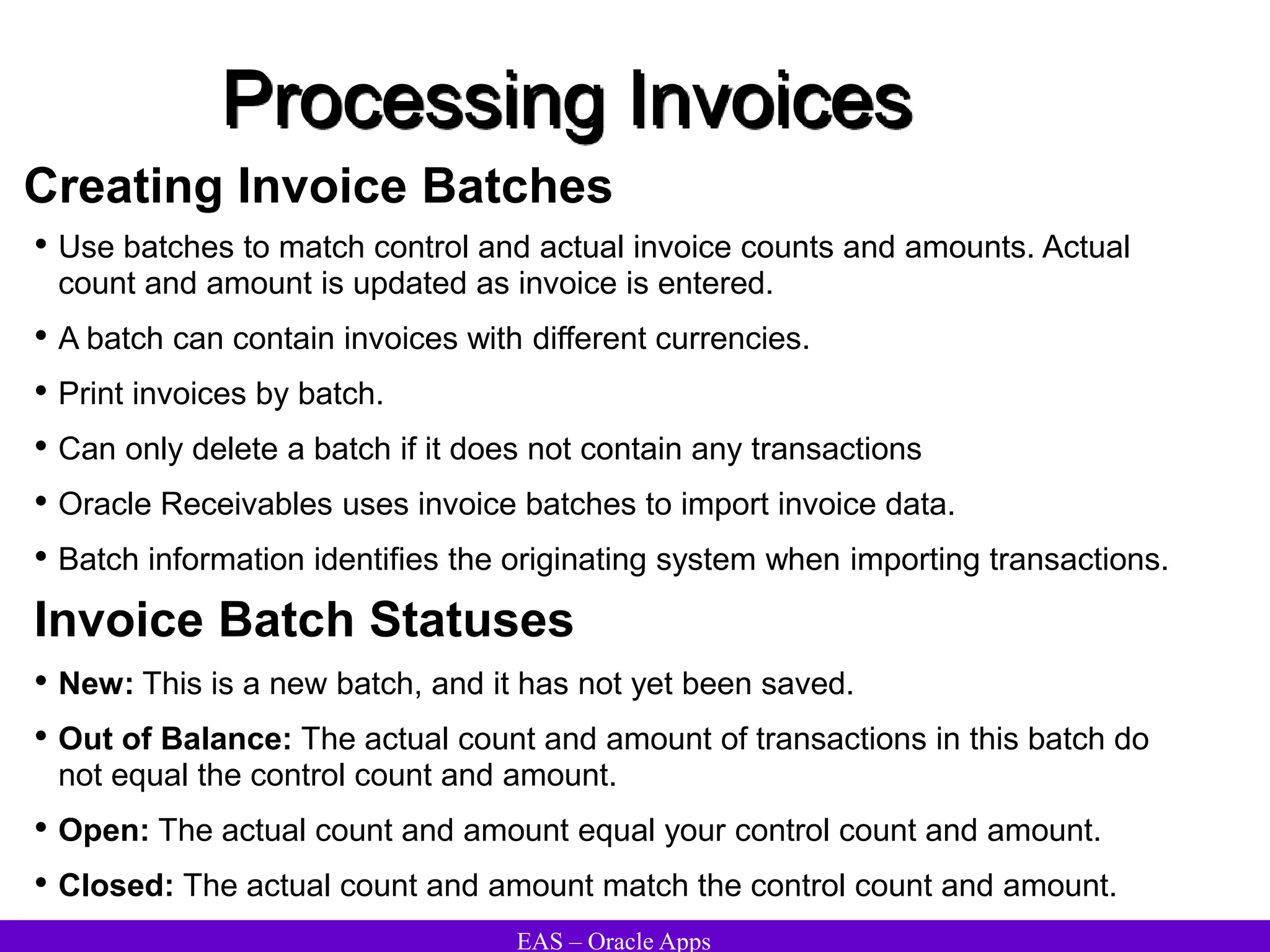 EAS – Oracle Apps
Processing Invoices
Creating Invoice Batches
• Use batches to match control and actual invoice counts and amounts. Actual
count and amount is updated as invoice is entered.
• A batch can contain invoices with different currencies.
• Print invoices by batch.
• Can only delete a batch if it does not contain any transactions
• Oracle Receivables uses invoice batches to import invoice data.
• Batch information identifies the originating system when importing transactions.
Invoice Batch Statuses
• New: This is a new batch, and it has not yet been saved.
• Out of Balance: The actual count and amount of transactions in this batch do
not equal the control count and amount.
• Open: The actual count and amount equal your control count and amount.
• Closed: The actual count and amount match the control count and amount.
 