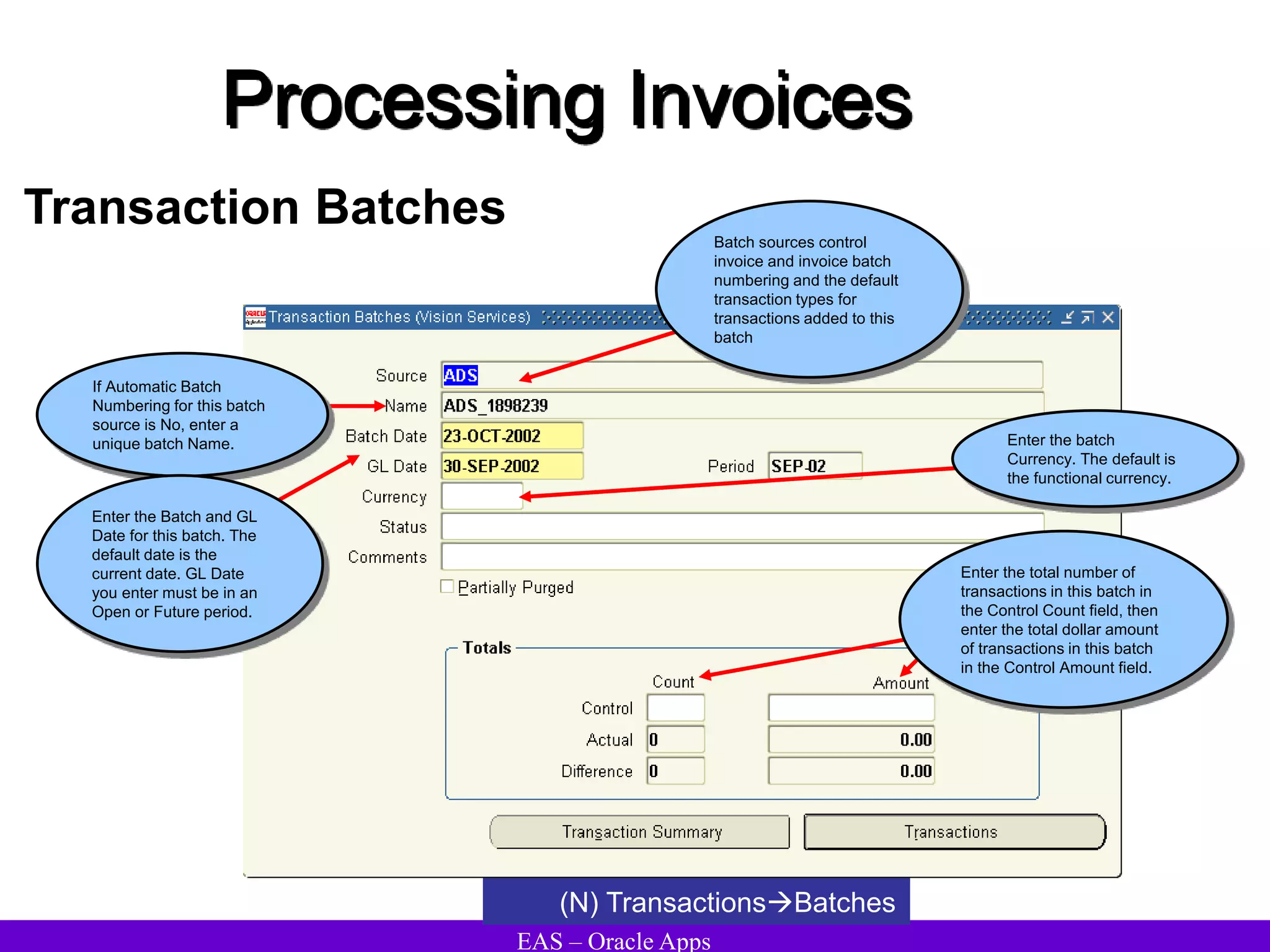 EAS – Oracle Apps
Processing Invoices
Transaction Batches
(N) TransactionsBatches
If Automatic Batch
Numbering for this batch
source is No, enter a
unique batch Name.
Enter the Batch and GL
Date for this batch. The
default date is the
current date. GL Date
you enter must be in an
Open or Future period.
Batch sources control
invoice and invoice batch
numbering and the default
transaction types for
transactions added to this
batch
Enter the batch
Currency. The default is
the functional currency.
Enter the total number of
transactions in this batch in
the Control Count field, then
enter the total dollar amount
of transactions in this batch
in the Control Amount field.
 
