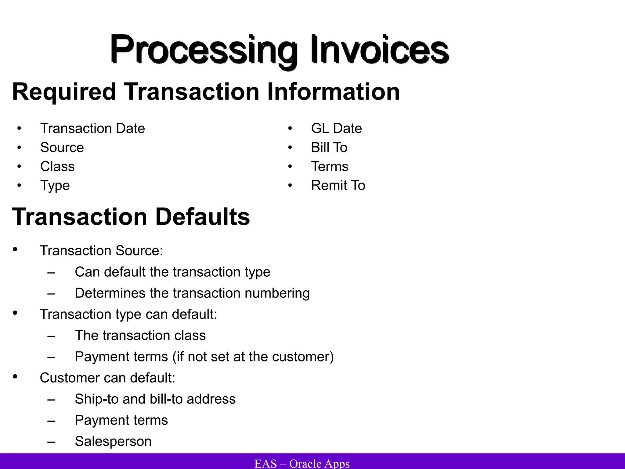 EAS – Oracle Apps
Processing Invoices
Required Transaction Information
• Transaction Date
• Source
• Class
• Type
• GL Date
• Bill To
• Terms
• Remit To
Transaction Defaults
• Transaction Source:
– Can default the transaction type
– Determines the transaction numbering
• Transaction type can default:
– The transaction class
– Payment terms (if not set at the customer)
• Customer can default:
– Ship-to and bill-to address
– Payment terms
– Salesperson
 