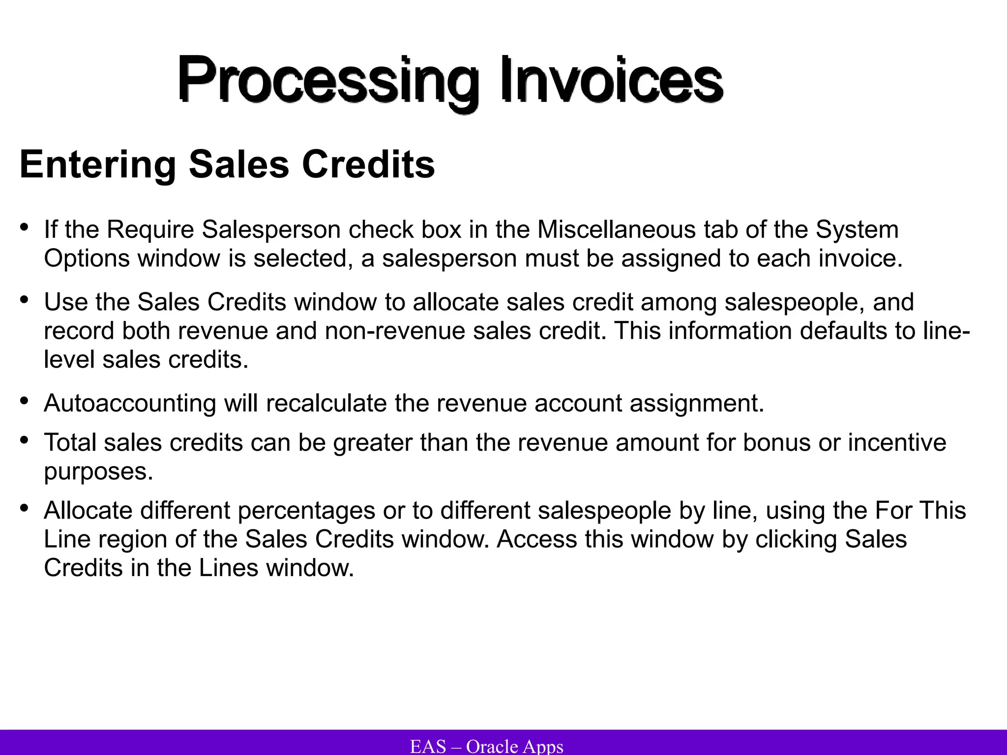 EAS – Oracle Apps
Processing Invoices
Entering Sales Credits
• If the Require Salesperson check box in the Miscellaneous tab of the System
Options window is selected, a salesperson must be assigned to each invoice.
• Use the Sales Credits window to allocate sales credit among salespeople, and
record both revenue and non-revenue sales credit. This information defaults to line-
level sales credits.
• Autoaccounting will recalculate the revenue account assignment.
• Total sales credits can be greater than the revenue amount for bonus or incentive
purposes.
• Allocate different percentages or to different salespeople by line, using the For This
Line region of the Sales Credits window. Access this window by clicking Sales
Credits in the Lines window.
 
